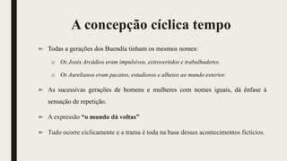 A concepção cíclica tempo
Todas a gerações dos Buendía tinham os mesmos nomes:
o Os Josés Arcádios eram impulsivos, extrovertidos e trabalhadores.
o Os Aurelianos eram pacatos, estudiosos e alheios ao mundo exterior.
As sucessivas gerações de homens e mulheres com nomes iguais, dá ênfase á
sensação de repetição.
A expressão “o mundo dá voltas”
Tudo ocorre ciclicamente e a trama é toda na base desses acontecimentos fictícios.
 