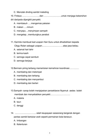 C. Menolak dinding sambil meleding
10. Firdaus .............................dan .............................untuk menjaga kebersihan
diri daripada dijangkiti penyakit.
A. membasuh .....mengemas pakaian
B. makan .....minum
C. menyapu ...menyimpan sampah
D. mengelap...membungkus perabot
11. Karmila membuat kad ucapan Hari Guru untuk dihadiahkan kepada
Cikgu Rolan sebagai ucapan...................................atas jasa beliau.
A. selamat hari lahir
B. terima kasih
C. semoga cepat sembuh
D. semoga berjaya
12.Bermain piring terbang memerlukan kemahiran koordinasi................
A. membaling dan melompat
B. membaling dan terbang
C. membaling dan menyambut
D. membaling dan berlari
13.Sampah- sarap boleh menjejaskan persekitaran.Nyamuk aedes boleh
membiak dan menyebabkan penyakit.................................
A. malaria
B. taun
C. denggi
14. ....................................ialah keupayaan seseorang bergerak dengan
pantas sambil bertukar arah seperti permainan bola beracun.
A. Imbangan
B. Kelenturan
3
 
