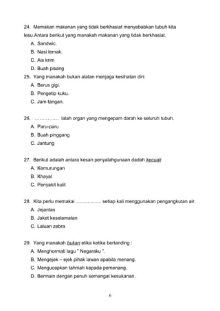 24. Memakan makanan yang tidak berkhasiat menyebabkan tubuh kita
lesu.Antara berikut yang manakah makanan yang tidak berkhasiat.
A. Sandwic.
B. Nasi lemak.
C. Ais krim
D. Buah pisang
25. Yang manakah bukan alatan menjaga kesihatan diri:
A. Berus gigi.
B. Pengetip kuku.
C. Jam tangan.
26. …………… ialah organ yang mengepam darah ke seluruh tubuh.
A. Paru-paru
B. Buah pinggang
C. Jantung
27. Berikut adalah antara kesan penyalahgunaan dadah kecuali
A. Kemurungan
B. Khayal
C. Penyakit kulit
28. Kita perlu memakai ................... setiap kali menggunakan pengangkutan air.
A. Jejantas
B. Jaket keselamatan
C. Laluan zebra
29. Yang manakah bukan etika ketika bertanding :
A. Menghormati lagu ” Negaraku ”.
B. Mengejek – ejek pihak lawan apabila menang.
C. Mengucapkan tahniah kepada pemenang.
D. Bermain dengan penuh semangat kesukanan.
6
 
