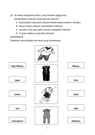 30. Di antara pernyataan berikut, yang manakah bukan cara
pengendalian makanan yang betul dan selamat ?
A. Buah-buahan tidak perlu dibasuh terlebih dahulu sebelum dimakan.
B. Basuh tangan sebelum menyediakan makanan.
C. Gunakan sudu atau garfu semasa mengambil makanan.
D. Tudung makanan yang telah dimasak.
BAHAGIAN B
Padankan nama pakaian dan kaum yang memakainya.
7
Melayu
Cina
India
Sikh
Kadazan
Baju Melayu
jippa
tondu
sari
cheongsam
 