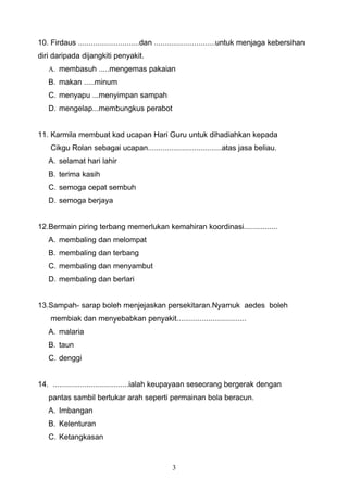 10. Firdaus .............................dan .............................untuk menjaga kebersihan
diri daripada dijangkiti penyakit.
   A. membasuh .....mengemas pakaian
   B. makan .....minum
   C. menyapu ...menyimpan sampah
   D. mengelap...membungkus perabot


11. Karmila membuat kad ucapan Hari Guru untuk dihadiahkan kepada
    Cikgu Rolan sebagai ucapan...................................atas jasa beliau.
   A. selamat hari lahir
   B. terima kasih
   C. semoga cepat sembuh
   D. semoga berjaya


12.Bermain piring terbang memerlukan kemahiran koordinasi................
   A. membaling dan melompat
   B. membaling dan terbang
   C. membaling dan menyambut
   D. membaling dan berlari


13.Sampah- sarap boleh menjejaskan persekitaran.Nyamuk aedes boleh
    membiak dan menyebabkan penyakit.................................
   A. malaria
   B. taun
   C. denggi


14. ....................................ialah keupayaan seseorang bergerak dengan
   pantas sambil bertukar arah seperti permainan bola beracun.
   A. Imbangan
   B. Kelenturan
   C. Ketangkasan



                                                 3
 