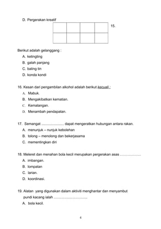 D. Pergerakan kreatif
                                                              15.




Berikut adalah gelanggang :
   A. ketingting
   B. galah panjang
   C. baling tin
   D. konda kondi


16. Kesan dari pengambilan alkohol adalah berikut kecuali :
   A. Mabuk.
   B. Mengakibatkan kematian.
   C. Kemalangan.
   D. Menambah pendapatan.


17. Semangat ....................... dapat mengeratkan hubungan antara rakan.
   A. menunjuk – nunjuk kebolehan
   B. tolong – menolong dan bekerjasama
   C. mementingkan diri


18. Meleret dan menahan bola kecil merupakan pergerakan asas ………………
   A. imbangan.
   B. lompatan
   C. larian.
   D. koordinasi.


19. Alatan yang digunakan dalam aktiviti menghantar dan menyambut
   pundi kacang ialah ………………………..
   A. bola kecil.



                                         4
 