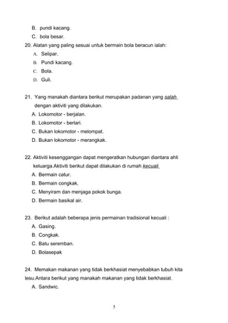 B. pundi kacang.
   C. bola besar.
20. Alatan yang paling sesuai untuk bermain bola beracun ialah:
   A. Selipar.
   B. Pundi kacang.
   C. Bola.
   D. Guli.


21. Yang manakah diantara berikut merupakan padanan yang salah
    dengan aktiviti yang dilakukan.
   A. Lokomotor - berjalan.
   B. Lokomotor - berlari.
   C. Bukan lokomotor - melompat.
   D. Bukan lokomotor - merangkak.


22. Aktiviti kesenggangan dapat mengeratkan hubungan diantara ahli
   keluarga.Aktiviti berikut dapat dilakukan di rumah kecuali
   A. Bermain catur.
   B. Bermain congkak.
   C. Menyiram dan menjaga pokok bunga.
   D. Bermain basikal air.


23. Berikut adalah beberapa jenis permainan tradisional kecuali :
   A. Gasing.
   B. Congkak.
   C. Batu seremban.
   D. Bolasepak


24. Memakan makanan yang tidak berkhasiat menyebabkan tubuh kita
lesu.Antara berikut yang manakah makanan yang tidak berkhasiat.
   A. Sandwic.



                                       5
 