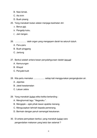 B. Nasi lemak.
   C. Ais krim
   D. Buah pisang
25. Yang manakah bukan alatan menjaga kesihatan diri:
   A. Berus gigi.
   B. Pengetip kuku.
   C. Jam tangan.


26. …………… ialah organ yang mengepam darah ke seluruh tubuh.
   A. Paru-paru
   B. Buah pinggang
   C. Jantung


27. Berikut adalah antara kesan penyalahgunaan dadah kecuali
   A. Kemurungan
   B. Khayal
   C. Penyakit kulit


28. Kita perlu memakai ................... setiap kali menggunakan pengangkutan air.
   A. Jejantas
   B. Jaket keselamatan
   C. Laluan zebra


29. Yang manakah bukan etika ketika bertanding :
   A. Menghormati lagu ” Negaraku ”.
   B. Mengejek – ejek pihak lawan apabila menang.
   C. Mengucapkan tahniah kepada pemenang.
   D. Bermain dengan penuh semangat kesukanan.


30. Di antara pernyataan berikut, yang manakah bukan cara
    pengendalian makanan yang betul dan selamat ?



                                         6
 