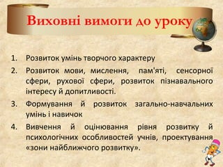 Виховні вимоги до уроку
1. Розвиток умінь творчого характеру
2. Розвиток мови, мислення, пам'яті, сенсорної
сфери, рухової сфери, розвиток пізнавального
інтересу й допитливості.
3. Формування й розвиток загально-навчальних
умінь і навичок
4. Вивчення й оцінювання рівня розвитку й
психологічних особливостей учнів, проектування
«зони найближчого розвитку».
 
