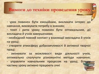 Вимоги до техніки проведення уроку
- урок повинен бути емоційним, викликати інтерес до
навчання, виховувати потребу в знаннях;
- темп і ритм уроку повинен бути оптимальним, дії
викладача й учнів завершеними;
- необхідний повний контакт у взаємодії викладача й учнів
на уроці;
- створити атмосферу доброзичливості й активної творчої
праці;
- змінювати за можливості види діяльності учнів,
оптимально сполучати різноманітні методи навчання;
- управляти навчальним процесом на уроці, більшу
частину уроку активно працюють учні
 