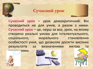 Сучасний урок – урок демократичний. Він
проводиться не для учнів, а разом з ними.
Сучасний урок – це, перш за все, урок, на якому
створено реальні умови для інтелектуального,
соціального, морального становлення
особистості учня, що дозволяє досягти високих
результатів за визначеними метою та
завданнями.
Сучасний урок
 