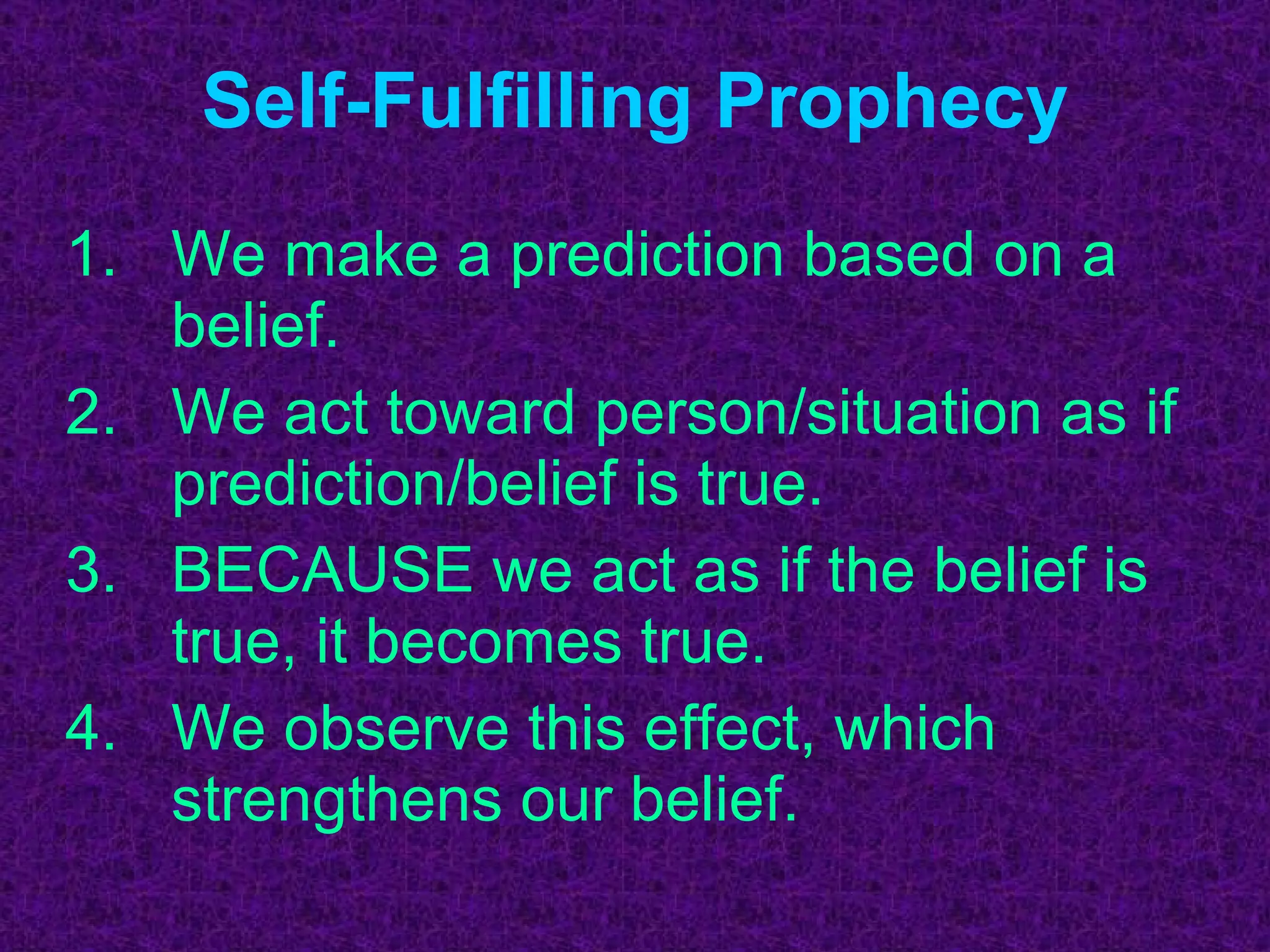 Self-Fulfilling Prophecy We make a prediction based on a belief. We act toward person/situation as if prediction/belief is true. BECAUSE we act as if the belief is true, it becomes true. We observe this effect, which strengthens our belief. 