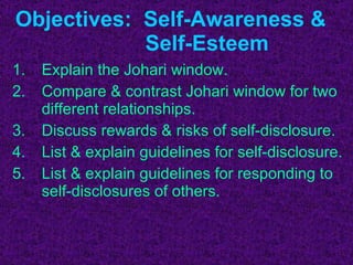 Explain the Johari window. Compare & contrast Johari window for two different relationships. Discuss rewards & risks of self-disclosure. List & explain guidelines for self-disclosure. List & explain guidelines for responding to self-disclosures of others. Objectives:  Self-Awareness &    Self-Esteem 
