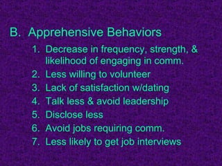 B.  Apprehensive Behaviors 1.  Decrease in frequency, strength, &    likelihood of engaging in comm. 2.  Less willing to volunteer 3.  Lack of satisfaction w/dating 4.  Talk less & avoid leadership 5.  Disclose less 6.  Avoid jobs requiring comm. 7.  Less likely to get job interviews 