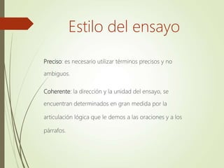 Preciso: es necesario utilizar términos precisos y no
ambiguos.
Coherente: la dirección y la unidad del ensayo, se
encuentran determinados en gran medida por la
articulación lógica que le demos a las oraciones y a los
párrafos.
Estilo del ensayo
 