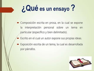 ¿Qué es un ensayo ?
 Composición escrita en prosa, en la cual se expone
la interpretación personal sobre un tema en
particular (específico y bien delimitado).
 Escrito en el cual un autor expone sus propias ideas.
 Exposición escrita de un tema, la cual es desarrollada
por párrafos.
 