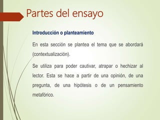 Partes del ensayo
Introducción o planteamiento
En esta sección se plantea el tema que se abordará
(contextualización).
Se utiliza para poder cautivar, atrapar o hechizar al
lector. Esta se hace a partir de una opinión, de una
pregunta, de una hipótesis o de un pensamiento
metafórico.
 