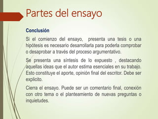 Partes del ensayo
Conclusión
Si el comienzo del ensayo, presenta una tesis o una
hipótesis es necesario desarrollarla para poderla comprobar
o desaprobar a través del proceso argumentativo.
Se presenta una síntesis de lo expuesto , destacando
aquellas ideas que el autor estima esenciales en su trabajo.
Esto constituye el aporte, opinión final del escritor. Debe ser
explicito.
Cierra el ensayo. Puede ser un comentario final, conexión
con otro tema o el planteamiento de nuevas preguntas o
inquietudes.
 