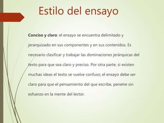 Estilo del ensayo
Conciso y claro: el ensayo se encuentra delimitado y
jerarquizado en sus componentes y en sus contenidos. Es
necesario clasificar y trabajar las dominaciones jerárquicas del
texto para que sea claro y preciso. Por otra parte, si existen
muchas ideas el texto se vuelve confuso; el ensayo debe ser
claro para que el pensamiento del que escribe, penetre sin
esfuerzo en la mente del lector.
 