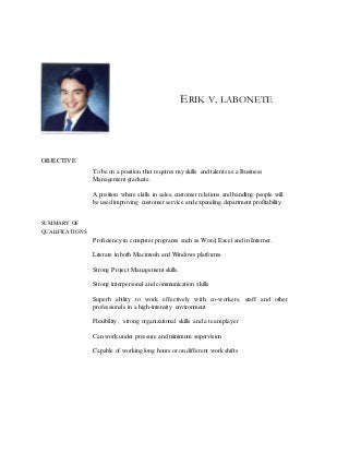ERIK V. LABONETE
OBJECTIVE
To be on a position that requires my skills and talents as a Business
Management graduate.
A position where skills in sales, customer relations and handling people will
be used improving customer service and expanding department profitability.
SUMMARY OF
QUALIFICATIONS
Proficiency in computer programs such as Word, Excel and in Internet.
Literate in both Macintosh and Windows platforms.
Strong Project Management skills.
Strong interpersonal and communication skills
Superb ability to work effectively with co-workers, staff and other
professionals in a high-intensity environment
Flexibility, strong organizational skills and a team player
Can work under pressure and minimum supervision
Capable of working long hours or on different work shifts
 