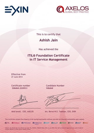 This is to certify that
Ashish Jain
Has achieved the
ITIL® Foundation Certificate
in IT Service Management
Effective from
27 June 2014
Certificate number Candidate Number
5086868.20289931 5086868
Abid Ismail, CEO, AXELOS drs. Bernd W.E. Taselaar, CEO, EXIN
This certificate remains the property of the issuing Examination Institute and shall be returned immediately upon request.
AXELOS, the AXELOS logo, the AXELOS swirl logo, ITIL, PRINCE2, PRINCE2 AGILE, MSP, M_o_R, P3M3, P3O, MoP and MoV are registered trade marks of AXELOS
Limited. RESILIA is a trade mark of AXELOS Limited.
 