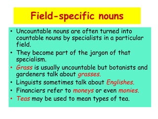 Field-specific nouns
• Uncountable nouns are often turned into
countable nouns by specialists in a particular
field.
• They become part of the jargon of that
specialism.
• Grass is usually uncountable but botanists and
gardeners talk about grasses.
• Linguists sometimes talk about Englishes.
• Financiers refer to moneys or even monies.
• Teas may be used to mean types of tea.
 