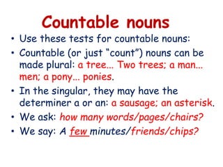 Countable nouns
• Use these tests for countable nouns:
• Countable (or just “count”) nouns can be
made plural: a tree... Two trees; a man...
men; a pony... ponies.
• In the singular, they may have the
determiner a or an: a sausage; an asterisk.
• We ask: how many words/pages/chairs?
• We say: A few minutes/friends/chips?
 