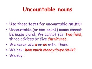 Uncountable nouns
• Use these tests for uncountable nouns:
• Uncountable (or non-count) nouns cannot
be made plural. We cannot say: two funs,
three advices or five furnitures.
• We never use a or an with them.
• We ask: how much money/time/milk?
• We say:
 