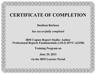 CERTIFICATE OF COMPLETION
Denilson Barbosa
has successfully completed
IBM Cognos Report Studio: Author
Professional Reports Fundamentals (v10.2) SPVC (J2258)
Training Program on
June 29, 2013
via the IBM Learner Portal
 