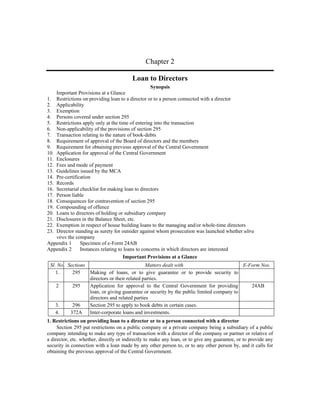 Chapter 2

                                         Loan to Directors
                                                   Synopsis
    Important Provisions at a Glance
1. Restrictions on providing loan to a director or to a person connected with a director
2. Applicability
3. Exemption
4. Persons covered under section 295
5. Restrictions apply only at the time of entering into the transaction
6. Non-applicability of the provisions of section 295
7. Transaction relating to the nature of book-debts
8. Requirement of approval of the Board of directors and the members
9. Requirement for obtaining previous approval of the Central Government
10. Application for approval of the Central Government
11. Enclosures
12. Fees and mode of payment
13. Guidelines issued by the MCA
14. Pre-certification
15. Records
16. Secretarial checklist for making loan to directors
17. Person liable
18. Consequences for contravention of section 295
19. Compounding of offence
20. Loans to directors of holding or subsidiary company
21. Disclosures in the Balance Sheet, etc.
22. Exemption in respect of house building loans to the managing and/or whole-time directors
23. Director standing as surety for outsider against whom prosecution was launched whether ultra
    vires the company
Appendix 1      Specimen of e-Form 24AB
Appendix 2      Instances relating to loans to concerns in which directors are interested
                                      Important Provisions at a Glance
 Sl. No. Sections                             Matters dealt with                         E-Form Nos.
    1.     295    Making of loans, or to give guarantee or to provide security to
                  directors or their related parties.
    2      295    Application for approval to the Central Government for providing          24AB
                  loan, or giving guarantee or security by the public limited company to
                  directors and related parties
    3.     296    Section 295 to apply to book debts in certain cases.
    4.    372A    Inter-corporate loans and investments.
1. Restrictions on providing loan to a director or to a person connected with a director
     Section 295 put restrictions on a public company or a private company being a subsidiary of a public
company intending to make any type of transaction with a director of the company or partner or relative of
a director, etc. whether, directly or indirectly to make any loan, or to give any guarantee, or to provide any
security in connection with a loan made by any other person to, or to any other person by, and it calls for
obtaining the previous approval of the Central Government.
 
