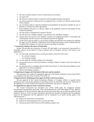 2.   any loan or advance made to a trust in which directors are trustees;
     3.   any quasi-loan;
     4.   any advance or deposit made in connection with leasing/hire-purchase transaction;
     5.   any advance payment of salary given to an employee who is a relative of a director as per the rules
          of the company;
      6. any investment made in acquiring residential accommodation for director(s) (whether by way of
          purchase or entering into a lease agreement);
      7. house building loan given to a director subject to the guidelines issued for that purpose by the
          Central Government;
      8. any loan made to a Registered Co-operative Society;
      9. any loan given by a holding company to any director of its subsidiary company;
    10. advance given for services to be rendered or goods to be supplied provided it is reasonable and
          commensurate with the services to be rendered or goods to be supplied;
    11. section 295(1) does not apply to a government company provided that such company has obtained
          the approval of the Ministry or Department of the Central Government, which is administratively
          in charge of the company, or as the case may be or the State Government.
7. Transaction relating to the nature of book-debts
      Section 296 provides that restrictions of section 295 shall apply to any transaction represented by a
book-debt, which is in the nature of a loan or advance from its inception. However, this section is not
applicable to:—
     (a) any loan made, guarantee given or security provided in connection with a loan—
          — by a private company;
          — by a banking company.
     (b) any loan made by a holding company to its subsidiary;
     (c) any guarantee given or security provided by a holding company in respect of any loan made to its
          subsidiary;
     (d) any housing loan to a managing director/whole-time director, on such terms and conditions as are
          applicable to its officers/employees;
     (e) deposit with banking companies.
8. Requirement of approval of the Board of directors and the members
      The transactions also require the appropriate approvals of the Board of directors as per section 292(1)
(e) in addition to the provisions of section 372A of the Act.
9. Requirement for obtaining previous approval of the Central Government
      Previous approval of the Central Government (Ministry of Company Affairs) is required before
making any loan or giving any guarantee or providing security in connection with any loan. (Specimen of
the application in e-Form 24AB to the Central Government have been given in Appendix 1)
10. Application for approval of the Central Government
      The Central Government has prescribed new e-Form 24AB under the Companies (Central
Government's) General Rules and Forms, 1956 vide Notification No. GSR 56(E) dated 10th Feb., 2006 for
seeking approval of the Government under this section (previously there was no form prescribed for that
purposes). However, all the necessary information and disclosure should be furnished as per the guidelines
issued by the Department and the application will be considered on its merits, having regard to the
following points:—
     (a) purpose for which loan is to be granted;
     (b) purpose for which guarantee given or security provided;
     (c) financial position of the borrower and the lending company; and
 