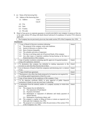 8. (a) Name of the borrowing firm
   (b) Address of the borrowing firm
         (i) Address               Line I
                                  Line II
        (ii) City
       (iii) State
       (iv) Country
        (v) Pin code
9. Detail of loan given or corporate guarantee or security provided to any company or person or firm etc.
    so far under section 295 along with details thereof and proof of compliance of section 372A wherever
    applicable.
       The Company has not previously given any loan under section 295 of the Companies Act, 1956.
Attachments
 1.    * Copy of Board of directors resolution indicating                                  Attach
       (i)     The proposal of the company, terms and conditions
       (ii) Interest of directors or relatives, if any
       (iii) Rate of interest chargeable
       (iv) The schedule and terms of repayment
       (v) The loan is not being made out of borrowed funds of the company
       (vi) Any other major or important condition having bearing on the loan or
               financial position of the company.
 2.    Copy of member resolution containing specific approval of required members          Attach
       along with explanatory statement.
 3.    *A declaration that company has defaulted in making repayments to the               Attach
       investors as and when they become due to them.
 4.    List of directors of board of both the companies and disclosing inter se interest   Attach
       if any.
 5.    *Copy of draft loan agreement.                                                      Attach
 6.    *Declaration to the effect that funds proposed to be loaned are not required for    Attach
       its working capital requirements at least for a year.
 7.    Copy of loan scheme for the employees of the company, if any.
 8.    *A No objection certificate (NOC) or prior approval of public financial
       institutions or banks in case any term loan is subsisting.
 9.    A declaration from the statutory auditor or a company secretary in whole-time       Attach
       practice that:
       (a) The company has not defaulted in:
               (i) The repayment of fixed deposit
               (ii) Payment of dividend
               (iii) Redemption or repayment of debenture and timely payment of
                     interest thereon
               (iv) Redemption of preference shares, and
       (b) The company is regular in filling all forms or returns as required to be
               filed under the Companies Act, 1956.
       (c) The proposal is in conformity within the provisions of the section 372A
               of the Companies Act, 1956.
 