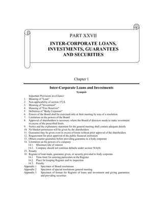 PART XXVII
                      INTER-CORPORATE LOANS,
                     INVESTMENTS, GUARANTEES
                          AND SECURITIES




                                            Chapter 1

                      Inter-Corporate Loans and Investments
                                                  Synopsis
    Important Provisions at a Glance
1. Meaning of "Loan"
2. Non-applicability of section 372A
3. Meaning of "Investment"
4. Meaning of "Free Reserves"
5. Definition of "Body Corporate"
6. Powers of the Board shall be exercised only at their meeting by way of a resolution
7. Limitation on the powers of the Board
8. Approval of shareholders is necessary where the Board of directors needs to make investment
    in excess of the prescribed limits
9. Notice and the explanatory statement for the general meeting shall contain adequate details
10. No blanket permission will be given by the shareholders
11. Guarantee may be given even in excess of limits without prior approval of the shareholders
12. Requirement for prior approval of the public financial institution
13. Obtain counter-guarantee before providing guarantee to a body corporate
14. Limitation on the powers of a company
    14.1. Minimum rate of interest
    14.2. Company should not continue defaults under section 58A(4)
15. Penalty
16. Register of loan made, guarantee given, or security provided to body corporate
    16.1. Time-limit for entering particulars in the Register
    16.2. Place for keeping Register and its inspection
    16.3. Penalty
Appendix 1     Specimen of Board resolutions
Appendix 2     Specimen of special resolutions general meeting
Appendix 3     Specimen of format for Register of loans and investment and giving guarantees
               and providing securities
 