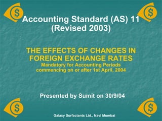 Accounting Standard (AS) 11 (Revised 2003) THE EFFECTS OF CHANGES IN FOREIGN EXCHANGE RATES Mandatory for Accounting Periods commencing on or after 1st April, 2004 Galaxy Surfactants Ltd., Navi Mumbai Presented by Sumit on 30/9/04 