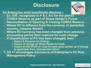 Disclosure An Enterprise shall specifically disclose – Ex. Diff. recognized in P & L A/c for the period FOREX Reserve as part of Share Holder’s Funds Reconciliation of Opening & Closing FOREX Reserve Where RC is different from the currency of domiciled country, reasons thereof Where RC currency has been changed from previous accounting period then reasons for such change If classification of FO has been changed, then - Nature & Reasons for Change Impact of change on Share Holder’s Funds Impact on Net Profit or Loss for each prior period, as if change is applicable from retrospective effect. AS 11 encourages disclosure of Enterprise’s FC Risk Management Policy Galaxy Surfactants Ltd., Navi Mumbai Back to Glance 