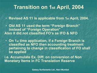 Transition on 1 st  April, 2004 Revised AS 11 is applicable from 1 st  April, 2004. Old AS 11 used the term “Foreign Branch” instead of “Foreign Operation” Also it did not classified FO’s as IFO & NFO On 1 st  time application, if a Foreign Branch is classified as NFO then accounting treatment pertaining to change in classification of FO shall be applied i.e. Accumulate Ex. Diff. on conversion of Non Monetary Items in FC Translation Reserve Galaxy Surfactants Ltd., Navi Mumbai 