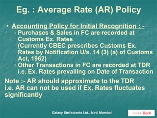 Eg. : Average Rate (AR) Policy Accounting Policy for Initial Recognition : - Purchases & Sales in FC are recorded at Customs Ex. Rates (Currently CBEC prescribes Customs Ex. Rates by Notification U/s. 14 (3) (a) of Customs Act, 1962) Other Transactions in FC are recorded at TDR i.e. Ex. Rates prevailing on Date of Transaction Note :- AR should approximate to the TDR i.e. AR can not be used if Ex. Rates fluctuates significantly  Galaxy Surfactants Ltd., Navi Mumbai <<<< Back 