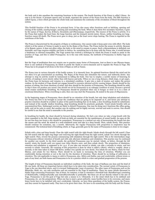 the body and it also equalises the remaining functions in the system. The fourth function of the Prana is called Udana.. Its
seat is in the throat. It prompts speech and, on death, separates the system of the Prana from the body. The fifth function is
called Vyana, a force which pervades the whole body and maintains the continuity of the circulation of blood throughout the
system.


This fivefold function of the Prana is its principal form. It has also many other functions such as belching, opening and
closing of the eyelids, causing hunger, yawning and nourishing the body. When it does these five secondary functions, it goes
by the names of Naga, Kurma, Krikara, Devadatta and Dhananjaya, respectively. The essence of the Prana is activity. It is
the Prana that makes the heart beat, the lungs function and the stomach secrete juices. Hence, neither breathing nor lung-
function ceases till death. The Prana never goes to sleep, just as the heart never stops beating. The Prana is regarded as the
watchman of the body.


The Prana is characterized by the property of Rajas or restlessness. One cannot make it keep quiet even with effort. The body
which is of the nature of Tamas is made to move by the Rajas of the Prana. The Prana incites the senses to activity. Because
of its Rajasic nature, it does not allow either the body or the mind to remain in peace. Such a distractedness is definitely not
desirable, and Yoga requires stability and fixity in Sattva. So, something has to be done with the Prana; else, it would become
a hindrance to internal tranquillity. The Yoga system has evolved a technique by which the Prana is made to assist in the
practice of Yoga, and this is called Pranayama. As is the case with Asanas, the methods of Pranayama in Hatha Yoga are
manifold.


But the Yoga of meditation does not require one to practice many forms of Pranayama. Just as there is one Dhyana-Asana,
there is one method of Pranayama, by which to purify the Nadis or nerve-channels and to regulate the Prana in Yoga. The
Prana has to be purged of all dross in the form of Rajas as well as Tamas.


The Prana runs in various channels of the bodily system. It is intensely busy. Its agitated functions disturb the mind and do
not allow it to get concentrated on anything. The Rajas of the Prana also stimulates the senses, and indirectly desire. Any
attempt to stop its activity would be tantamount to killing the body. One has to employ a careful means of lessening its
activity, of making it move slowly rather than with heaves and jerks. When we run a long distance, climb steps, or get angry,
the Prana loses its harmony and remains in a stimulated condition. It gets into a state of tension and makes the person
restless. So the student of Yoga should not engage himself in excessive physical activity causing fatigue. Steady should be the
posture of sitting, free from emotions of mind, and slow should be the practice of Pranayama. The breathing should be mild,
so that it does not produce any sound. One should not sit for Pranayama in an unhappy condition of mind, because a grieved
mind creates unrhythmic breathing. No Pranayama should be practiced when one is hungry or tired or is in a state of
emotional disturbance. When everything is calm, then one may start the Pranayama. Be seated in the pose of Dhyanasana.


In the beginning stages of Pranayama, there should be no retention of the breath, but only deep inhalation and exhalation.
The Prana has first to be brought to accept the conditions that are going to be imposed on it, and hence any attempt to
practice retention should be avoided. In place of the quick breathing that we do daily, a slow breathing should be substituted,
and instead of the usually shallow breathing, deep breathing should be practiced, gradually. Vexed minds breathe with an
unsymmetrical flow. Submerged worries are likely to disturb Pranayama. One may be doing one’s functions like office-going,
daily, and yet be calm in mind. But another may do nothing and be highly nervous, worried and sunk in sorrow. One should
be careful to see that the mind is amenable to the practice.


In breathing for health, the chest should be forward during inhalation. We feel a joy when we take a long breath with the
chest expanded to the full. Deep intakes of fresh air daily are essential for the maintenance of sound health. An open air life
for not less than two hours a day should be compulsory. Pranayama is a method not only of harmonizing the breath but also
the senses and the mind. Be seated in a well-ventilated room and take in a deep breath. Then, exhale slowly. This practice
should continue for sometime, say, a month. Afterwards, the regular Pranayama with proportion in respiration may be
commenced. The technical kind of breathing which, in Yoga, generally goes by the name of Pranayama is done in two stages:


Exhale with a slow and deep breath. Close the right nostril with the right thumb. Inhale slowly through the left nostril. Close
the left nostril with the right ring finger and removing the right thumb from the right nostril, exhale very slowly through the
right nostril. Then, reverse the process commencing with inhalation through the right nostril. This is the intermediary stage
of Pranayama without retention of breath and with only alternate inhalation and exhalation. This practice may be continued
for another one month. In the third month, the perfected Pranayama may be started: Inhale, as before, through the left
nostril; retain the breath until you repeat your Ishta Mantra once; and then exhale slowly. The proportion of inhalation,
retention and exhalation is supposed to be 1:4:2. If you take one second to inhale, you take 4 seconds to retain, and two
seconds to exhale. Generally, the counting of this proportion is done by what is called a Matra, which is, roughly, about 3
seconds, or the time taken to chant OM thrice, neither very quickly nor very slowly. You inhale for one Matra, retain for four
Matras, and exhale for two Matras. There should be no haste in increasing the time of retention. Whether you are
comfortable during retention or not is the test for the duration of retention. There should be no feeling of suffocation in
retention. The rule applicable to Asana is valid to Pranayama, also. Sthira and Sukha, easy and comfortable, without strain or
pain of any kind, are both Asana and Pranayama to be in a practice which is a slow and gradual progression of the process.


The length of time of Pranayama depends on individual condition of the body, the type of Sadhana one does and the kind of
life one leads. All these are important factors which have to be taken into consideration. The normal variety of Pranayama in
Yoga is the one described above, and it is termed ‘Sukhapuraka’ (easy of practice). The other types of Pranayama such as the
Bhastrika, Sitali, etc., are only auxiliaries and not essential to the Yoga of meditation. There are many details discussed in
Hatha Yoga concerning Pranayama. One of them, for instance, is that in retention a threefold lock (Bandhatraya) consisting
of Mulabandha, Uddiyanabandha and Jalandharabandha is preferable. But these are all not directly related to the aim of
Yoga. Pranayama is not the goal of Yoga but only a means to it. Ultimately, it is the mind which has to be subdued and
Pranayama, etc. are the preparations. When one has to meet a great authority, many hurdles have to be overcome, and many
lesser levels have to be satisfied with one’s credentials. Likewise, we have these guardians of the bodily system, the Pranas,
and they cannot be bypassed easily. They have to be given their dues. We have to do something with the body and the Pranas,
 