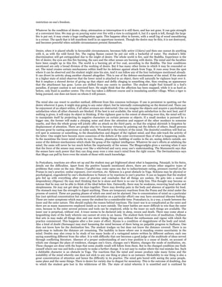 restriction on one’s freedom.


Whatever be the condition of desire,-sleep, attenuation or interruption-it is still there, and has not gone. It can gain strength
at a convenient time. We may go on pouring water over fire with a view to extinguish it, but if a spark is left, though the large
fire is put out, it may create a huge conflagration again. This happens often in forests, with a small log of wood smouldering
in a corner. The spark that is left manifests itself in an opportune moment. Though the desire may be thin, it is not destroyed,
and becomes powerful when suitable circumstances present themselves.


Desire, when it is placed wholly in favourable circumstances, becomes fully active (Udara) and then one cannot do anything
with it, as with the wild forest fire. The raging flames cannot be put out with a bucketful of water. The student’s little
discrimination will get extinguished due to the might of desire. The whole world is fire, said the Buddha. Experience is the
fire of desire; the eyes are this fire burning, the ears and the other senses are burning with desire. The mind and the faculties
have been caught up in this fire. The world is a burning pit of live coal, according to the Buddha. The four conditions
mentioned are only a broad division of the working of desire. But it has many other forms in which it may lie concealed or
act. The mind creates certain mechanisms within itself for its defence against attack from Yoga. It runs away from the spot
where it can be observed and the student might miss his aim. And it can follow any of the four techniques mentioned already.
It can divert its activity along another channel altogether. This is one of the defence-mechanisms of the mind. If the student
in a higher state of mind observes that the lower mind is attached to an object, there will naturally be vigilance kept over it.
But it employs a shrewd device of giving up that object and deftly clinging to something else, thus creating an appearance
that the attachment has gone. Loves are shifted from one centre to another. The student might find himself in a fool’s
paradise, if proper caution is not exercised here. He might think that the affection has been snapped, while it is as hard as
before, only fixed in another centre. The river has taken a different course and is inundating another village. When a tiger is
being pursued, one does not know on whom it will pounce.


The mind also can resort to another method, different from this common technique. If one is persistent in spotting out the
desire wherever it goes, it might stop going to any outer object, but be internally contemplating on the desired end. There can
be enjoyment of an object within, if all other avenues are obstructed. One can imagine the objects and acquire a psychological
satisfaction when all other channels are blocked. If the best is not available, the mind gets satisfaction in the next best, and if
nothing is given, it will enjoy its object in thinking. If the vigilance goes to the extent of observing even this, the mind will try
to manipulate itself by projecting its negative characters on certain persons or objects. If a small monkey is pursued by a
bigger one, the former will make a chirping noise and draw the attention and support of the other monkeys to someone
nearby, and then the whole group will jointly offer an attack on the third party, so that the original skirmish is forgotten by
displacement of attention. There are people who try to become virtuous by pointing out the defects of others. Small persons
become great by casting aspersions on noble souls. Wonderful is the trickery of the mind. The desireful condition will find an
evil spot in someone or something, to the dissatisfaction and disgust of the vigilant mind, and thus side-track the activity of
the latter. One might here become more conscious of the defects of the outer environment than of what is happening inside.
In the meantime the lower mind works its way. Dreams, phantasies, building of castles in the air, seeing defects outside, are
some of the defence-mechanisms which elude the grasp of the vigilant intelligence. Whatever be one’s efforts at subduing the
mind, the same will never be too much before the impetuosity of the senses. The Bhagavadgita gives a warning when it says
that the force of the senses may sweep over like a whirlwind and carry away one’s understanding. The Manusmriti says that
the senses have such power that they can drag away even a wise man’s mind from the right course. The Devimahatmya says
that Maya can pull by force even the minds of those with much knowledge.


In Pratyahara, reactions are often set up and the student may get frightened about what is happening. Patanjali, in his Sutra,
details out the difficulties. Apart from the positive hazards mentioned above, there are certain other negative types of
problems that come on the way. Illness (Vyadhi) may come upon one due to indiscriminate eating, pressure exerted on the
Pranas in one’s practice, undue exposure, over-exertion, etc. Sickness is a great obstacle in Yoga. Sickness may be physical or
psychological, engendered by one’s disobedience to Nature or by reactions to one’s practice. It can so happen that the student
gets fed up with everything after years of practice and concludes that all things are useless. He gets into a mood of
despondency (Styana). He may start thinking that he is alone and there is no one to help him. This thought may become so
intense that he may not be able to think of the ideal before him. Outwardly, there may be weakness, recurring head-ache and
sleeplessness. He may not get sleep for days together. There may develop pain in the body and absence of appetite for food.
The stomach may lose the strength to digest anything. These are temporary reactions from the Prana and the mind under the
process of control. These are passing phases of which one need not be alarmed. Due to concentration of mind on a particular
line (not spiritual concentration but concentrated attention on a particular effort) one may have occasional irksome feelings.
These are outer symptoms which may annoy the student for a considerable time. Pratyahara is, in a way, a tussle between the
inner and the outer nature. This should explain the reason behind reactions. The inner war is as complicated as the outer and
there are as many manoeuvres employed inside as in wars outside. The inner battles are more difficult to win than the outer
ones, because in the outer several persons and tools can be employed, while in the inner no such things are available. The
inner war is perpetual, without rest. A truce seems to be declared only in sleep, swoon and death. There may come about a
languishing state of the body wherein one cannot sit even in an Asana. The student feels tired even of meditation. Dullness
that sets in may make all things slow and one starts taking things easy without the enthusiasm and vigour with which the
practice commenced. This happens after a few years of effort. Styana is a condition of sluggishness of the body and mind.
Also a kind of doubt (Samsaya) may start harassing the mind because of there being no palpable progress in Sadhana. One
does not know how far the destination lies. The student trudges on but does not know the distance covered. There is no
guide-map to indicate the distance yet remaining. The inability to know where one is standing creates uncertainty in the
mind. Doubts may also creep in by study of too many books of a variegated nature written by different authors, each one
saying something different from the other. It is with difficulty that one becomes a good judge of the multitude of ideas served
through conflicting literature. Absence of a proper understanding of one’s true position is a cause of doubt, on account of
which one changes the place of residence, changes one’s Guru, changes one’s Mantra, changes the mode of meditation, etc.
These changes are done with the hope that some sizable result will follow from them. But in the changed condition one finds
oneself where one was and feels a necessity to make a further change. It is not easy to realize where the real mistake lies. Such
a dubitable character is an obstacle in Yoga. The reactions that the mind and senses produce take many forms and the
instability of the mind whereby one does not stick to any one thing or place is an instance. Stickability to one thing is also a
great concentration of attention and hence the difficulty in its practice. The mind gets bored with seeing the same people,
same place and the same things. There is desire for variety due to disgust for monotony. This is the outcome of doubting, due
to which the student gets lost in the wilderness of life. The state of mind wherein it is unsettled and is confused by
 