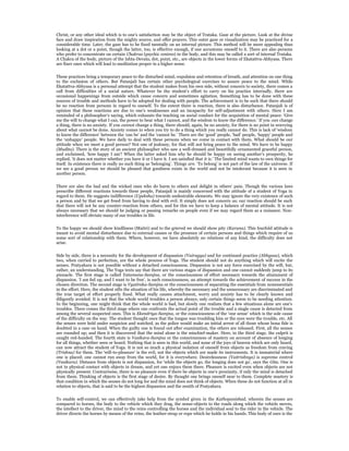 Christ, or any other ideal which is to one’s satisfaction may be the object of Trataka. Gaze at the picture. Look at the divine
face and draw inspiration from the mighty source, and offer prayers. This outer gaze or visualization may be practiced for a
considerable time. Later, the gaze has to be fixed mentally on an internal picture. This method will be more appealing than
looking at a dot or a point, though the latter, too, is effective enough, if one accustoms oneself to it. There are also persons
who prefer to concentrate on certain Chakras (psychic centres) in the body, and this may be called a sort of internal Trataka.
A Chakra of the body, picture of the Ishta-Devata, dot, point, etc., are objects in the lower forms of Ekatattva-Abhyasa. There
are finer ones which will lead to meditation proper in a higher sense.


These practices bring a temporary peace to the disturbed mind,-expulsion and retention of breath, and attention on one thing
to the exclusion of others. But Patanjali has certain other psychological exercises to assure peace to the mind. While
Ekatattva-Abhyasa is a personal attempt that the student makes from his own side, without concern to society, there comes a
call from difficulties of a social nature. Whatever be the student’s effort to carry on his practice internally, there are
occasional happenings from outside which cause concern and sometimes agitation. Something has to be done with these
sources of trouble and methods have to be adopted for dealing with people. The achievement is to be such that there should
be no reaction from persons in regard to oneself. To the extent there is reaction, there is also disturbance. Patanjali is of
opinion that these reactions are due to one’s weaknesses and an incapacity for self-adjustment with others. Here I am
reminded of a philosopher’s saying, which exhausts the teaching on social conduct for the acquisition of mental peace: ‘Give
me the will to change what I can, the power to bear what I cannot, and the wisdom to know the difference.’ If you can change
a thing, there is no anxiety. If you cannot change a thing, there should, again, be no anxiety, for there is no point in worrying
about what cannot be done. Anxiety comes in when you try to do a thing which you really cannot do. This is lack of ‘wisdom
to know the difference’ between the ‘can be’ and the ‘cannot be.’ There are the ‘good’ people, ‘bad’ people, ‘happy’ people and
the ‘unhappy’ people. We have daily to deal with these persons when we come in contact with them. What should be our
attitude when we meet a good person? Not one of jealousy, for that will not bring peace to the mind. We have to be happy
(Mudita). There is the story of an ancient philosopher who saw a well-dressed and beautifully ornamented graceful person,
and exclaimed, ‘how happy I am’! When the latter asked him why he should be happy on seeing another’s prosperity, he
replied, ‘it does not matter whether you have it or I have it. I am satisfied that it is.’ The limited mind wants to own things for
itself. In existence there is really no such thing as ‘belonging’. Things are. ‘To belong’ is not part of the law of the universe. If
we see a good person we should be pleased that goodness exists in the world and not be intolerant because it is seen in
another person.


There are also the bad and the wicked ones who do harm to others and delight in others’ pain. Though the various laws
prescribe different reactions towards these people, Patanjali is mainly concerned with the attitude of a student of Yoga in
regard to them. He suggests indifference (Upeksha) towards undesirable elements. We may ignore the very existence of such
a person and by that we get freed from having to deal with evil. It simply does not concern us; our reaction should be such
that there will not be any counter-reaction from others, and for this we have to keep a balance of mental attitude. It is not
always necessary that we should be judging or passing remarks on people even if we may regard them as a nuisance. Non-
interference will obviate many of our troubles in life.


To the happy we should show kindliness (Maitri) and to the grieved we should show pity (Karuna). This fourfold attitude is
meant to avoid mental disturbance due to external causes or the presence of certain persons and things which require of us
some sort of relationship with them. Where, however, we have absolutely no relations of any kind, the difficulty does not
arise.


Side by side, there is a necessity for the development of dispassion (Vairagya) and for continued practice (Abhyasa), which
two, when carried to perfection, are the whole process of Yoga. The student should not do anything which will excite the
senses. Pratyahara is not possible without a detached consciousness. Dispassion is not any force exercised by the will, but,
rather, an understanding. The Yoga texts say that there are various stages of dispassion and one cannot suddenly jump to its
pinnacle. The first stage is called Yatamana-Samjna, or the consciousness of effort necessary towards the attainment of
dispassion. ‘I am fed up, and I want to be free’, is such consciousness, an attempt towards the achievement of success in the
chosen direction. The second stage is Vyatireka-Samjna or the consciousness of separating the essentials from nonessentials
in the effort. Here, the student sifts the situation of his life, whereby the necessary and the unnecessary are discriminated and
the true target of effort properly fixed. What really causes attachment, worry and anxiety has to be clearly known and
diligently avoided. It is not that the whole world troubles a person always; only certain things seem to be needing attention.
In the beginning, one might think that the whole world is bad, but slowly one realizes that a few situations alone are one’s
troubles. There comes the third stage where one confronts the actual point of the trouble and a single cause is detected from
among the several suspected ones. This is Ekendriya-Samjna, or the consciousness of the ‘one sense’ which is the sole cause
of the difficulty on the way. The student thought once that the tongue was troubling him or the eyes were the trouble, etc. All
the senses were held under suspicion and watched, as the police would make an initial arrest of all those whose bona fide is
doubted in a case on hand. When the guilty one is found out after examination, the others are released. First, all the senses
are rounded up; and then it is discovered that the mind alone is the mischief-maker. Here, in the third stage, the culprit is
caught red-handed. The fourth state is Vasikara-Samjna or the consciousness of mastery on account of absence of longing
for all things, whether seen or heard. Nothing that is seen in this world, and none of the joys of heaven which are only heard,
can now attract the student of Yoga. It is not so much a physical isolation of oneself from objects as freedom from craving
(Trishna) for them. The ‘will-to-pleasure’ is the evil, not the objects which are made its instruments. It is immaterial where
one is placed; one cannot run away from the world, for it is everywhere. Desirelessness (Vaitrishnya) is supreme control
(Vasikara). Distance from objects is not dispassion, for ‘while the objects go, the longing does not go’, says the Gita. One is
not in physical contact with objects in dream, and yet one enjoys them there. Pleasure is excited even when objects are not
physically present. Contrariwise, there is no pleasure even if there be objects in one’s proximity, if only the mind is detached
from them. Thinking of objects is the first stage of desire. By thought one brings oneself near to them. Complete mastery is
that condition in which the senses do not long for and the mind does not think of objects. When these do not function at all in
relation to objects, that is said to be the highest dispassion and the zenith of Pratyahara.


To enable self-control, we can effectively take help from the symbol given in the Kathopanishad, wherein the senses are
compared to horses, the body to the vehicle which they drag, the sense-objects to the roads along which the vehicle moves,
the intellect to the driver, the mind to the reins controlling the horses and the individual soul to the rider in the vehicle. The
driver directs the horses by means of the reins, the leather-strap or rope which he holds in his hands. This body of ours is the
 