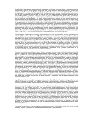 through all sorts of literature at random, one reads philosophical and elevating scriptures. All this is an achievement in the
concentration of mind by way of limitation of the circle of its activity. Instead of chatting with persons at any time, one
restricts speech only to a necessity. The long rope has been cut short. The radius has been reduced in length. This practice is
the beginning of a true religious life. Having lived a life of religiousness rather than that of worldliness one further tries to
limit the circle of the mind in Yoga. And now, the stage has come when, instead of going to holy places, one settles down in
one place for a spiritual way of living, and one has pinned the mind to a still smaller circle. Having settled in a particular
place, one chalks out a daily programme which should be such that it will not contain any item that is not directly connected
with the practice of Yoga. Occasionally, a few may be indirectly related, which, however, are to be slowly snapped later by
gradual effort and only the direct connections with Yoga be maintained. The programme of the day which the student chalks
out for himself depends entirely upon the aim of Yoga, which is the determining factor in the day’s programme. What he will
do during the whole day will depend on what he wishes to make of his entire life, for many days put together constitute life.
The daily programme should therefore correspond to the life’s programme. Nothing non-spiritual may engage the attention
of the student on any occasion. In the programme of the day, certain items should be essential, such as study of scriptures
(which one cannot dispense with until one gets so absorbed in the mind that there is no need for any study). Sacred study is
necessary because in such study one keeps oneself open to higher thoughts, ennobling one’s character. Simultaneously with
this practice, there should be recourse to Japa (repetition) of the Mantra (mystic formula). Japa is directly connected with
Dhyana. The relation between Svadhyaya, Japa and Dhyana is sequential and very significant and they form a complete
course of Yoga. Japa is a more intensive Sadhana than Svadhyaya and Dhyana more intensive than Japa.


Dharana, Dhyana and Samadhi are considered as the internal and true Yoga, while everything else is an external accessory
to it. Yama, Niyama, Asana, Pranayama and Pratyahara constitute the external (Bahiranga) Yoga, while Dharana, Dhyana
and Samadhi are the internal (Antaranga) Yoga. The internal Yoga is a pure activity of the mind-stuff (Antahkarana),
independent of the senses. While the senses had a part to play in Pratyahara, they do not operate in Dharana, any further. We
have come nearly to the innermost point of the personality and the outer activities as well as relations are given up. The mind
has become powerful because now it does not waste energy through sensory activity. Most people complain that the mind is
weak, that the will has no strength, because much of the energy leaks out through the channels of the senses. The senses are
factors of dissipation of the centralized energy in the human system and until this channelization of energy by way of sensory
activity is stopped, the will would remain naturally weak and this is why so much emphasis is laid on the control of senses.
The mind which conserves energy in itself becomes more powerful than it appeared earlier. It is now ready to gird up its loins
for the ultimate steps in Yoga, concentration and meditation. It has nothing to vex it, because it has severed all its
connections outside by an inner withdrawal. Concentration now begins.


Concentration does not come suddenly, in spite of all efforts on the part of a student. The mind has been habituated to think
in terms of diversity and to turn it away from multitudinousness and to bring it to a point is really hard to achieve. The mind
does not accept it. In the beginning, there is repulsion and later on there arises difficulty in the practice of concentration. But
if the practice goes on with proper self-analysis and understanding, the mind will be able to appreciate what it is for and what
it is expected to do. Any unintelligent activity is not easily taken in by the mind because thought is logically constructed.
Before making preparations for chalking out a programme one should try to be methodical and logical in thinking, for the
mind will not accept chaotic ideas. It appreciates only system, symmetry, harmony, beauty, order, etc. The mind dislikes
anything thrown pell-mell, because it is made in an orderly fashion. Without knowing the why of it one does not like anything
spontaneously. The way in which the mind functions is what is known as logic. One should not hastily move to things and
jump into any conclusion. Many people suffer from this travesty, because they cannot take all aspects of the matter into their
judgements. All persons cannot consider every side of an issue, and this pinches the mind from various directions. A
programme that one may have to change constantly is not a well-thought-out programme. Let there be no need to change
what one has decided to do. Let it be thought and arranged well, even if it would take many days to make the decision. Let
there be beauty in thinking, as there is beauty in the outer world. The more is one logical, the more is also one’s happiness.
Hence, it is necessary to prepare the ground with a thorough-going analysis of the situation of one’s personality. ‘I want God’,
should not be the student’s sudden answer when he is asked what he is up to achieve. One cannot say one wants God unless
one has also an idea as to what God means. Many people have the notion that wanting God is preparing to meet a big person
with mighty powers. Many would like to seek God so that they may have a tremendous authority to wield over others and
may parade their knowledge over the world. If God is Perfection, it is surprising that He should be identified with a
personality like that of man.


Logical thinking is, therefore, a help in bringing about concentration of mind. The test of logicality in thought is that one feels
a delight the moment one arranges one’s thoughts in a method. One feels a comfort within because of the completeness
introduced by the system of logic in the mind. Logicality is a form of psychological perfection, and all perfection is joy.


After having properly thought out the programme for life and for the day, the programme of one’s Sadhana has to be
considered. ‘What is my Sadhana going to be?’ Thus may the student of Yoga cogitate seriously. Merely because one has
heard a lecture on Yoga, it does not mean one has a clear path set before oneself. After much hearing, there may still remain
some fundamental difficulty, that of choosing a proper method of practice and coming to facts, not merely doctrines. When
one touches the practical side, an unforeseen problem arises. This is an individual difficulty and cannot be cleared in a public
lecture. It is, therefore, necessary to find out one’s temperament, first, and decide upon the nature of one’s case. In as much
as every mind is special in its constitution, proclivity and temperament certain details peculiar to one’s mind have to be
thought out clearly for oneself. Though it is true that concentration is the purpose of all Sadhana, the kind of preparation for
this concentration varies in different types of Yoga. Concentration is an impersonal action of the mind, because, in this inner
adventure, the mind attempts gradually to shed its personality by accommodating itself, stage by stage, with the
requirements of the law that determines the universe. The individual, being veritably a part of the cosmos, cannot help owing
an allegiance in some way, at some time, to the organism of the cosmos, and concentration, in the language of Yoga, is just
this much, viz., the acceptance on the part of the mind that it belongs to a larger dominion, call it the Kingdom of God, or the
Empire of the Universe.


Patanjali, in his aphorisms on Yoga, has suggested varieties of concentration of the mind on points which can be external,
internal or universal. A protracted and intensified form of concentration is called meditation.
 