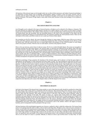 undergone previously.


All functions of the internal organ can be brought under one or other of these processes, and subject of general psychology is
an elaboration of these human ways of thinking, understanding, willing or feeling. It does not mean, however, that we
entertain only five kinds of thoughts, but that all the hundreds of thoughts of the mind can be boiled down to these five
groups of function. The system of Yoga makes a close study of this inner structure of man and envisages it in its relation to
the universe.


                                                             Chapter 2


                                            THE AIM OF OBJECTIVE ANALYSIS


As all thoughts can be reduced to five types of internal function, all objects can be reduced to five Bhutas or elements. The
five great elements are called Pancha-Maha-bhutas, and they are (1) Ether (Akasa), (2) Air (Vayu), (3) Fire (Agni), (4) Water
(Apas) and (5) Earth (Prithivi). The subtlety of these elements is in the ascending order of this arrangement, the succeeding
one being grosser than the preceding. Also the preceding element is the cause of the succeeding, so that Ether may be
regarded as containing all things in an unmanifested form. The elements constitute the whole physical cosmos. These are the
real objects of the senses, and all the variety we see is made up of forms of these objects.


Our sensations are the five objects. We sense through the Indriyas or sense-organs. With the sense of the ear we come in
contact with Ether and hear sound which is a reverberation produced by Ether. Touch is the property of Air, felt by us with
the tactile sense. With the sense of the eyes we contact light which is the property of Fire. With the palate we taste things,
which is the property of Water. With the nose we smell objects, and this is the property of Earth.


There is the vast universe, and we know it with our senses. We live in a world of fivefold objects. The senses are incapable of
knowing anything more than these element. The internal organ, as informed and influenced by the objects, deals with them
in certain manners, and this is life. While our psychological reactions constitute our personal life, the adjustment we make
with others is our social life. The Yoga is primarily concerned with the personal life of man in relation to the universe, and not
the social life, for, in the social environment, one’s real personality is rarely revealed. Yoga is essentially a study of self by self,
which initially looks like an individual affair, a process of Self-investigation (Atma-Vichara) and Self-realization (Atma-
Sakshatkara). But this is not the whole truth. The Self envisaged here is a consciousness of gradual integration of reality, and
it finally encompasses all experience and the whole universe in its being.


While the psychology of Yoga comprises the functions of the internal organ, and its physics is of the five great objects or
Mahabhutas, the philosophy of Yoga transcends both these stages of study. The Yoga metaphysics holds that the body is not
all, and even the five elements are not all. We do not see what is inside the body and also what is within the universe of five
elements. A different set of senses would be necessary for knowing these larger secrets. Yoga finally leads us to this point.
When we go deep into the body we would confront its roots; so also in the case of the objects outside. When we set out on this
adventure, we begin to converge slowly at a single centre, like the two sides of a triangle that taper at one point. The so-called
wide base of the world on which we move does not disclose the truth of ourselves or of objects. At this point of convergence of
ourselves and of things, we need not look at objects, and here no senses are necessary, for, in this experience, there are
neither selves nor things. There is only one Reality, where the universal object and the universal subject become a unitary
existence. Neither is that an experience of a subject nor an object, where is revealed a knowledge of the whole cosmos, at
once, not through the senses, mind or intellect,-for there are no objects,-and there is only being that is consciousness. Yoga
is, therefore, spiritual, superphysical or supermaterial, because materiality is shed in its achievement, and consciousness
reigns supreme. This is the highest object of Yoga, where the individual and the universe do not stand apart as two entities
but come together in a fraternal embrace. The purpose of the Yoga way of analysis is an overcoming of the limitations of both
subjectivity and objectivity and a union of the deepest within us with the deepest in the cosmos.


                                                             Chapter 3


                                                  THE SPIRITUAL REALITY


And what is this deepest? The physical body, being outside as a part of the physical world, should be considered an object like
the other things of the world, and it is constituted of the five elements. This material body of five elements acts as a vehicle
for certain powers that work from within. Our actions are movements of these powers. There is an energy within the body
which is other than the elements. This energy is called Prana or vital force. The Prana has many functions, which are
responsible for the workings of the body. The organs of action, viz., speech (Vak), hands (Pani), feet (Pada), genitals
(Upastha) and anus (Payu) are moved by the motive power of the Prana. But the Prana is a blind energy and it needs to be
directed properly. We know we do not just do anything at any time, but act with some, method and intelligence. There is a
directing principle behind the Prana. We think before we act. The mind is, therefore, internal to the Prana. But thought,
again, is regulated by something else. We engage ourselves in systematic thinking and follow a logical course in every form of
contemplation and action. This logical determinant of all functions in life is the intellect, which is the highest of human
faculties, and it is inseparable from the principle of the ego in man.


All these functions of the psychological apparatus are, however, confined to what is called the waking state. The human being
seems to be passing from this state to others, such as dream and deep sleep. Though we have some sort of an awareness in
dream, we are bereft of all consciousness in deep sleep. Yet, we know that we do exist in the state of sleep. This means that we
can exist without doing anything, even without thinking. The condition of deep sleep is a paradox for psychology and is the
crux of the Yoga analysis. It is strange that in sleep we do not know even our own selves, and still we know that we do exist
then. An experience, pure and simple, of the nature of consciousness alone, is the constituent of deep sleep, notwithstanding
that we are not aware of it due to a peculiar difficulty in which we seem to get involved there. In deep sleep, we have
 
