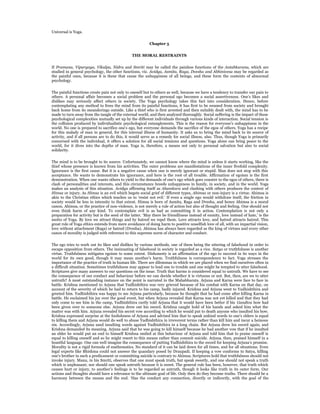 Universal is Yoga.


                                                           Chapter 5


                                                THE MORAL RESTRAINTS


If Pramana, Viparyaya, Vikalpa, Nidra and Smriti may be called the painless functions of the Antahkarana, which are
studied in general psychology, the other functions, viz. Avidya, Asmita, Raga, Dvesha and Abhinivesa may be regarded as
the painful ones, because it is these that cause the unhappiness of all beings, and these form the contents of abnormal
psychology.


The painful functions create pain not only to oneself but to others as well, because we have a tendency to transfer our pain to
others. A personal affair becomes a social problem and the personal ego becomes a social assertiveness. One’s likes and
dislikes may seriously affect others in society. The Yoga psychology takes this fact into consideration. Hence, before
contemplating any method to frees the mind from its painful functions, it has first to be weaned from society and brought
back home from its meanderings outside. Like a thief who is first arrested and then suitably dealt with, the mind has to be
made to turn away from the tangle of the external world, and then analyzed thoroughly. Social suffering is the impact of these
psychological complexities mutually set up by the different individuals through various kinds of interaction. Social tension is
the collision produced by individualistic psychological entanglements. This is the reason for everyone’s unhappiness in the
world. No one is prepared to sacrifice one’s ego, but everyone demands the sacrifice of the egos of others. Yoga has a recipe
for this malady of man in general, for this internal illness of humanity. It asks us to bring the mind back to its source of
activity, and if all persons are to do this, it would serve as a remedy for social illness, also. Thus, though Yoga is primarily
concerned with the individual, it offers a solution for all social tensions and questions. Yoga alone can bring peace to the
world, for it dives into the depths of man. Yoga is, therefore, a means not only to personal salvation but also to social
solidarity.


The mind is to be brought to its source. Unfortunately, we cannot know where the mind is unless it starts working, like the
thief whose presence is known from his activities. The outer problems are manifestations of the inner fivefold complexity.
Ignorance is the first cause. But it is a negative cause when one is merely ignorant or stupid. Man does not stop with this
acceptance. He wants to demonstrate his ignorance, and here is the root of all trouble. Affirmation of egoism is the first
demonstration. When one wants others to yield to the demands of one’s ego which goes counter to the egos of others, there is
clash of personalities and interests, and this circumstance breeds unhappiness in family, in society, and in the world. Yoga
makes an analysis of this situation. Avidya affirming itself as Ahamkara and clashing with others produces the context of
Himsa or injury. As Himsa is an evil which begets social grief of different types, Ahimsa or non-injury is a virtue. Ahimsa is
akin to the Christian ethics which teaches us to ‘resist not evil.’ If even a single ego would withdraw itself, the friction in
society would be less in intensity to that extent. Himsa is born of Asmita, Raga and Dvesha, and hence Ahimsa is a moral
canon. Ahimsa, or the practice of non-violence, is not merely a rule of action but also of thought and feeling. One should not
even think harm of any kind. To contemplate evil is as bad as committing it in action. Contemplation is not only a
preparation for activity but is the seed of the latter. ‘May there be friendliness instead of enmity, love instead of hate,’ is the
motto of Yoga. By love we attract things and by hatred we repel them. Love attracts love, and hatred attracts hatred. This
great rule of Yoga ethics extends from mere avoidance of doing harm to positive unselfish love of all, with an impartial vision,
love without attachment (Raga) or hatred (Dvesha). Ahimsa has always been regarded as the king of virtues and every other
canon of morality is judged with reference to this supreme norm of character and conduct.


The ego tries to work out its likes and dislikes by various methods, one of them being the uttering of falsehood in order to
escape opposition from others. The insinuating of falsehood in society is regarded as a vice. Satya or truthfulness is another
virtue. Truthfulness mitigates egoism to some extent. Dishonesty is an affirmation of the ego to succeed in its ways in the
world for its own good, though it may mean another’s harm. Truthfulness is correspondence to fact. Yoga stresses the
importance of the practice of truth in human life. There are dilemmas in which we are placed when we find ourselves often in
a difficult situation. Sometimes truthfulness may appear to lead one to trouble and one might be tempted to utter falsehood.
Scriptures give many answers to our questions on the issue. Truth that harms is considered equal to untruth. We have to see
the consequence of our conduct and behaviour before we can decide whether it is virtuous or not. But, then, are we to utter
untruth? A most outstanding instance on the point is narrated in the Mahabharata. Arjuna and Karna were face to face in
battle. Krishna mentioned to Arjuna that Yudhishthira was very grieved because of his combat with Karna on that day, on
account of the severity of which he had to return to his camp, badly injured. Krishna and Arjuna went to Yudhishthira and
greeted him. Yudhishthira was happy to see Arjuna particularly, because he thought that he had come after killing Karna in
battle. He exclaimed his joy over the good event, but when Arjuna revealed that Karna was not yet killed and that they had
only come to see him in the camp, Yudhishthira curtly told Arjuna that it would have been better if his Gandiva bow had
been given over to someone else. Arjuna drew out his sword. Krishna caught hold of his hands and asked him what the
matter was with him. Arjuna revealed his secret vow according to which he would put to death anyone who insulted his bow.
Krishna expressed surprise at the foolishness of Arjuna and advised him that to speak unkind words to one’s elders is equal
to killing them and Arjuna would do well to abuse Yudhishthira in irreverent terms rather than kill him and incur a heinous
sin. Accordingly, Arjuna used insulting words against Yudhishthira in a long chain. But Arjuna drew his sword again, and
Krishna demanded its meaning. Arjuna said that he was going to kill himself because he had another vow that if he insulted
an elder he would put an end to himself Krishna smiled at this behaviour of Arjuna and told him that to praise oneself is
equal to killing oneself and so he might resort to this means rather than commit suicide. Arjuna, then, praised himself in a
boastful language. One can well imagine the consequence of putting Yudhishthira to the sword for keeping Arjuna’s promise.
Morality is not a rigid formula of mathematics. No standard of it can be laid down for all times, and for all situations. Even
legal experts like Bhishma could not answer the quandary posed by Draupadi. If keeping a vow conforms to Satya, killing
one’s brother in such a predicament or committing suicide is contrary to Ahimsa. Scriptures hold that truthfulness should not
invoke injury. Manu, in his Smriti, observes that one must speak truth, but speak sweetly, and one should not speak a truth
which is unpleasant; nor should one speak untruth because it is sweet. The general rule has been, however, that truth which
causes hurt or injury, to another’s feelings is to be regarded as untruth, though it looks like truth in its outer form. Our
actions and thoughts should have a relevance to the ultimate goal of life. Only then do they become truths. There should be a
harmony between the means and the end. ‘Has the conduct any connection, directly or indirectly, with the goal of the
 