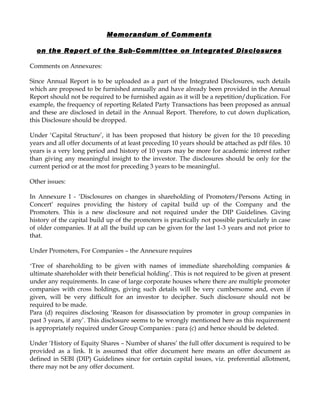 Memorandum of Comments

  on the Report of the Sub-Committee on Integrated Disclosures

Comments on Annexures:

Since Annual Report is to be uploaded as a part of the Integrated Disclosures, such details
which are proposed to be furnished annually and have already been provided in the Annual
Report should not be required to be furnished again as it will be a repetition/duplication. For
example, the frequency of reporting Related Party Transactions has been proposed as annual
and these are disclosed in detail in the Annual Report. Therefore, to cut down duplication,
this Disclosure should be dropped.

Under ‘Capital Structure’, it has been proposed that history be given for the 10 preceding
years and all offer documents of at least preceding 10 years should be attached as pdf files. 10
years is a very long period and history of 10 years may be more for academic interest rather
than giving any meaningful insight to the investor. The disclosures should be only for the
current period or at the most for preceding 3 years to be meaningful.

Other issues:

In Annexure I - ‘Disclosures on changes in shareholding of Promoters/Persons Acting in
Concert’ requires providing the history of capital build up of the Company and the
Promoters. This is a new disclosure and not required under the DIP Guidelines. Giving
history of the capital build up of the promoters is practically not possible particularly in case
of older companies. If at all the build up can be given for the last 1-3 years and not prior to
that.

Under Promoters, For Companies – the Annexure requires

‘Tree of shareholding to be given with names of immediate shareholding companies &
ultimate shareholder with their beneficial holding’. This is not required to be given at present
under any requirements. In case of large corporate houses where there are multiple promoter
companies with cross holdings, giving such details will be very cumbersome and, even if
given, will be very difficult for an investor to decipher. Such disclosure should not be
required to be made.
Para (d) requires disclosing ‘Reason for disassociation by promoter in group companies in
past 3 years, if any’. This disclosure seems to be wrongly mentioned here as this requirement
is appropriately required under Group Companies : para (c) and hence should be deleted.

Under ‘History of Equity Shares – Number of shares’ the full offer document is required to be
provided as a link. It is assumed that offer document here means an offer document as
defined in SEBI (DIP) Guidelines since for certain capital issues, viz. preferential allotment,
there may not be any offer document.
 