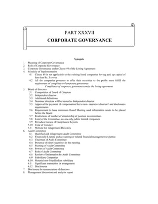 PART XXXVII
                       CORPORATE GOVERNANCE


                                                Synopsis
1.   Meaning of Corporate Governance
2.   Role of Corporate Governance
3.   Corporate Governance under Clause 49 of the Listing Agreement
4.   Schedule of Implementation
      4.1 Clause 49 is not applicable to the existing listed companies having paid up capital of
           less than Rs. 3 crores
      4.2 All the companies proposes to offer their securities to the public must fulfill the
           requirement of compliance of corporate governance
                      Compliance of corporate governance under the listing agreement
5.   Board of directors
      5.1 Composition of Board of Directors
      5.2 Independent director
      5.3 Additional definitions
      5.4 Nominee directors will be treated as Independent director
      5.5 Approval for payment of compensation/fee to non- executive directors' and disclosures
           requirements
      5.6 Requirement to have minimum Board Meeting sand information needs to be placed
           before the Board
      5.7 Restrictions of number of directorship of position in committees
      5.8 Limit of the Committees covers only public limited companies
      5.9 Periodical review of Compliance Reports
     5.10 Code of Conduct
     5.11 Website for Independent Directors
6.   Audit Committee
      6.1 Qualified and Independent Audit Committee
      6.2 Financially Literate and accounting or related financial management expertise
      6.3 Chairman of Audit Committee
      6.4 Presence of other executives in the meeting
      6.5 Meeting of Audit Committee
      6.6 Powers of Audit Committee
      6.7 Role of Audit Committee
      6.8 Review of information by Audit Committee
      6.9 Subsidiary Companies
     6.10 Material non-listed Indian subsidiary
     6.11 Significant transaction or arrangement
     6.12 Disclosures
7.   Disclosure for remuneration of directors
8.   Management discussion and analysis report
 