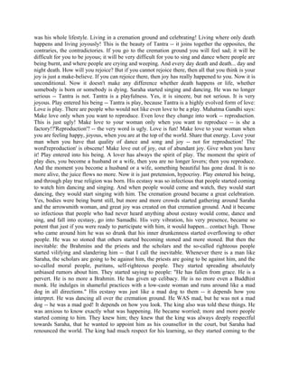 was his whole lifestyle. Living in a cremation ground and celebrating! Living where only death
happens and living joyously! This is the beauty of Tantra -- it joins together the opposites, the
contraries, the contradictories. If you go to the cremation ground you will feel sad; it will be
difficult for you to be joyous; it will be very difficult for you to sing and dance where people are
being burnt, and where people are crying and weeping. And every day death and death... day and
night death. How will you rejoice? But if you cannot rejoice there, then all that you think is your
joy is just a make-believe. If you can rejoice there, then joy has really happened to you. Now it is
unconditional. Now it doesn't make any difference whether death happens or life, whether
somebody is born or somebody is dying. Saraha started singing and dancing. He was no longer
serious -- Tantra is not. Tantra is a playfulness. Yes, it is sincere, but not serious. It is very
joyous. Play entered his being -- Tantra is play, because Tantra is a highly evolved form of love:
Love is play. There are people who would not like even love to be a play. Mahatma Gandhi says:
Make love only when you want to reproduce. Even love they change into work -- reproduction.
This is just ugly! Make love to your woman only when you want to reproduce -- is she a
factory!?'Reproduction'? -- the very word is ugly. Love is fun! Make love to your woman when
you are feeling happy, joyous, when you are at the top of the world. Share that energy. Love your
man when you have that quality of dance and song and joy -- not for reproduction! The
word'reproduction' is obscene! Make love out of joy, out of abundant joy. Give when you have
it! Play entered into his being. A lover has always the spirit of play. The moment the spirit of
play dies, you become a husband or a wife, then you are no longer lovers; then you reproduce.
And the moment you become a husband or a wife, something beautiful has gone dead. It is no
more alive, the juice flows no more. Now it is just pretension, hypocrisy. Play entered his being,
and through play true religion was born. His ecstasy was so infectious that people started coming
to watch him dancing and singing. And when people would come and watch, they would start
dancing, they would start singing with him. The cremation ground became a great celebration.
Yes, bodies were being burnt still, but more and more crowds started gathering around Saraha
and the arrowsmith woman, and great joy was created on that cremation ground. And it became
so infectious that people who had never heard anything about ecstasy would come, dance and
sing, and fall into ecstasy, go into Samadhi. His very vibration, his very presence, became so
potent that just if you were ready to participate with him, it would happen... contact high. Those
who came around him he was so drunk that his inner drunkenness started overflowing to other
people. He was so stoned that others started becoming stoned and more stoned. But then the
inevitable: the Brahmins and the priests and the scholars and the so-called righteous people
started vilifying and slandering him -- that I call the inevitable. Whenever there is a man like
Saraha, the scholars are going to be against him, the priests are going to be against him, and the
so-called moral people, puritans, self-righteous people. They started spreading absolutely
unbiased rumors about him. They started saying to people: "He has fallen from grace. He is a
pervert. He is no more a Brahmin. He has given up celibacy. He is no more even a Buddhist
monk. He indulges in shameful practices with a low-caste woman and runs around like a mad
dog in all directions." His ecstasy was just like a mad dog to them -- it depends how you
interpret. He was dancing all over the cremation ground. He WAS mad, but he was not a mad
dog -- he was a mad god! It depends on how you look. The king also was told these things. He
was anxious to know exactly what was happening. He became worried; more and more people
started coming to him. They knew him; they knew that the king was always deeply respectful
towards Saraha, that he wanted to appoint him as his counsellor in the court, but Saraha had
renounced the world. The king had much respect for his learning, so they started coming to the
 
