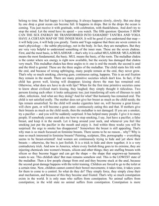 belong to time. But feel happy it is happening. It always happens slowly, slowly. But one drop
by one drop a great ocean can become full. It happens in drops. But in the drops the ocean is
coming. You just receive it with gratitude, with celebration, with thankfulness. And don't try to
stop the mind. Let the mind have its speed -- you watch. The fifth question: Question 5 HOW
CAN THE SEX ENERGY BE TRANSFORMED INTO SAMADHI? TANTRA AND YOGA
HAVE A CERTAIN MAP OF THE INNER MAN. It will be good if you understand that map --
it will help you, it will help you greatly. Tantra and Yoga suppose that there are seven centers in
man's physiology -- the subtle physiology, not in the body. In fact, they are metaphors. But they
are very very helpful to understand something of the inner man. These are the seven chakras.
First, and the most basic, is MULADHAR -- that's why it is called MULADHAR: MULADHAR
means the most fundamental, the basic. MUL means the basic, of the roots. The muladhar chakra
is the center where sex energy is right now available, but the society has damaged that chakra
very much. This muladhar chakra has three angles to it: one is oral the mouth; the second is anal
and the third is genital. These are the three angles of the muladhar. The child starts his life with
the oral, and because of wrong upbringing, many people remain at the oral, they never grow.
That's why so much smoking, chewing gum, continuous eating, happens. This is an oral fixation
they remain in the mouth. There are many primitive societies which don't kiss. In fact, if the
child has grown well, kissing will disappear; kissing shows the man has remained oral.
Otherwise, what does sex have to do with lips? When for the first time primitive societies came
to know about civilized man's kissing, they laughed; they simply thought it ridiculous. Two
persons kissing each other: it looks unhygienic too; just transferring all sorts of illnesses to each
other, infections. And what are they doing? And for what? But humanity has remained oral. The
child is not satisfied orally. The mother does not give her breast as much as the child needs; the
lips remain unsatisfied. So the child will smoke cigarettes later on, will become a great kisser.
will chew gum, or will become a great eater. continuously eating this and that. If mothers give
their breasts as much as the child needs, then the muladhar is not damaged. If you are a smoker,
try a pacifier -- and you will be suddenly surprised. It has helped many people. I give it to many
people. If somebody comes and asks me how to stop smoking, I say, Just have a pacifier, a false
breast, and keep it in the mouth. Let it hang around your neck, and whenever you feel like
smoking just put the pacifier in the mouth and enjoy it. And within three weeks you will be
surprised: the urge to smoke has disappeared." Somewhere the breast is still appealing. That's
why man is so much focussed on feminine breasts. There seems to be no reason... why'? Why is
man so much interested in feminine breasts? Painting, sculpture, film, pornography -- everything
seems to be breast-oriented! And women are continuously trying to hide and yet show their
breasts -- otherwise, the bra is just foolish. It is a trick to hide and show together; it is a very
contradictory trick. And now in America, where every foolish thing goes to its extreme, they are
injecting chemicals into women's breasts, silicon and other things; they are stuffing breasts with
silicon so they become bigger and can get the shape -- the shape that ungrown-up humanity
wants to see. This childish idea! But man remains somehow oral. This is the LOWEST state of
the muladhar. Then a few people change from oral and they become stuck at the anal, because
the second great damage happens with the toilet training. Children are forced to go to the toilet at
a certain time. Now, children cannot control their bowel movements; it takes time, it takes years
for them to come to a control. So what do they do? They simply force, they simply close their
anal mechanism, and because of this they become anal fixated. That's why so much constipation
exists in the world. It is only man who suffers from constipation. No animal suffers from
constipation; in the wild state no animal suffers from constipation. Constipation is more
 