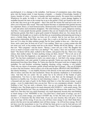 psychological; it is a damage to the muladhar. And because of constipation many other things
grow into the human mind. A man becomes a hoarder -- a hoarder of knowledge, hoarder of
money, hoarder of virtue -- becomes a hoarder and becomes miserly. He cannot leave anything!
Whatsoever he grabs, he holds it. And with this anal emphasis, a great damage happens to
muladhar because the man or the woman has to go to the genital. If they get fixated at the oral or
at the anal, they never go to the genital -- that is the trick the society has used up to now not to
allow you to become fully sexual. Then anal fixation becomes so important that genitals become
less important. Hence, so much homosexuality. Homosexuality will not disappear from the world
-- until and unless anal-orientation disappears. The toilet-training is a great, dangerous training.
And then, if some people become genital, somehow they are not fixated at the oral and the anal
and become genital, then there is great guilt created in humanity about sex. Sex means the sin.
Christianity has thought sex so much a sin that they go on pretending and proposing and trying to
prove a foolish thing, that Christ was born out of a miracle: that he was not born out of a
man/woman relationship, that Mary was a virgin. Sex is such a sin that how can Jesus' mother
have sex? It is okay for other ordinary people, but for Jesus' mother to have sex -- then how can
Jesus, such a pure man, be born out of sex? I was reading: There was a young woman who did
not seem very well, so her mother took her to the doctor. Mother did all the talking -- she was
that sort. "She's pregnant," said the doctor. "Doctor, I must call you a fool. My daughter has
never so much as kissed a man! have you darling?" "No, mama, I have not even held a man's
hand." The doctor left his chair, walked to the window, and gazed at the sky. There was a long
silence, then mother asked, "Is there anything wrong out there, doctor?" "Not at all, not at all.
Only the last time this happened, a star appeared in the east -- and I don't want to miss it this
time!" Sex has been condemned so much, you cannot enjoy it. And that's why energy remains
fixated somewhere: oral, anal, genital. It cannot go upwards. Tantra says man has to be relieved,
destructured from these three things. So Tantra says that the first great work has to happen in the
muladhar. For oral freedom: screaming, laughing, shouting, crying, weeping, is very helpful.
That's why my choice of encounter, gestalt, primal and that type of groups -- they are all helpful
to relieve the oral fixation. And to relieve you of the anal fixation, PRANAYAM, BASTRIKA --
fast chaotic breathing -- is very helpful, because it hits directly on the anal center and makes you
able to relieve and relax the anal mechanism. Hence the dynamic meditation is of tremendous
value. And then the sex center: the sex center has to be relieved of the burden of guilt,
condemnation. You have to start relearning about it; only then can the damaged sex center
function in a healthy way. You have to start relearning to enjoy it -- without any guilt. There are
a thousand and one types of guilt. In the Hindu mind there is a fear that semen energy is great
energy -- even if a single drop is lost, you are lost. This is a very constipatory attitude -- hoard it!
Nothing is lost! You are such a dynamic force, you go on creating that energy every day.
Nothing is lost. The Hindu mind is too much obsessed with VEERYA -- with semen energy. Not
a single drop should be lost! They are continuously afraid. So whenever they make love, if they
make love, then they feel very much frustrated, very much depressed, because they start thinking
so much energy is lost. NOTHING is lost. You don't have a dead quota of energy; you are a
dynamo -- you create energy, you create it EVERY day. In fact, the more you use it, the more
you have it. It functions like the whole body. If you use your muscles, they will grow. If you
walk, your legs will be strong. If you run, you will have more energy to run. Don't think that a
person who has never run and suddenly runs will have energy -- he will not have energy. He will
not have even the musculature to run. Use all that has been given to you by God and you will
have MORE of it! So there is one Hindu madness: to hoard. This is on the lines of constipation.
 