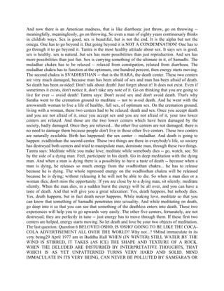 And now there is an American madness, that is like diarrhoea: just throw, go on throwing --
meaningfully, meaninglessly, go on throwing. So even a man of eighty years continuously thinks
in childish ways. Sex is good, sex is beautiful, but is not the end. It is the alpha but not the
omega. One has to go beyond it. But going beyond it is NOT A CONDEMNATION! One has to
go through it to go beyond it. Tantra is the most healthy attitude about sex. It says sex is good,
sex is healthy. sex is natural, but sex has more possibilities than just reproduction. And sex has
more possibilities than just fun. Sex is carrying something of the ultimate in it, of Samadhi. The
muladhar chakra has to be relaxed -- relaxed from constipation, relaxed from diarrhoea. The
muladhar chakra has to function at the optimum, one hundred percent, then energy starts moving.
The second chakra is SVADHISTHAN -- that is the HARA, the death center. These two centers
are very much damaged, because man has been afraid of sex and man has been afraid of death.
So death has been avoided: Don't talk about death! Just forget about it! It does not exist. Even if
sometimes it exists, don't notice it, don't take any note of it. Go on thinking that you are going to
live for ever -- avoid death! Tantra says: Don't avoid sex and don't avoid death. That's why
Saraha went to the cremation ground to meditate -- not to avoid death. And he went with the
arrowsmith woman to live a life of healthy, full sex, of optimum sex. On the cremation ground,
living with a woman, these two centers had to be relaxed: death and sex. Once you accept death
and you are not afraid of it, once you accept sex and you are not afraid of it, your two lower
centers are relaxed. And those are the two lower centers which have been damaged by the
society, badly damaged. Once they are relieved... the other five centers are not damaged; there is
no need to damage them because people don't live in those other five centers. These two centers
are naturally available. Birth has happened: the sex center -- muladhar. And death is going to
happen: svadhisthan the second center. These two things are there in everybody's life, so society
has destroyed both centers and tried to manipulate man, dominate man, through these two things.
Tantra says: Meditate while you make love, meditate while somebody dies -- go, watch, see. Sit
by the side of a dying man. Feel, participate in his death. Go in deep meditation with the dying
man. And when a man is dying there is a possibility to have a taste of death -- because when a
man is dying, he releases so much energy from the svadhisthan chakra... he has to release
because he is dying. The whole repressed energy on the svadhisthan chakra will be released
because he is dying; without releasing it he will not be able to die. So when a man dies or a
woman dies, don't miss the opportunity. If you are close by to a dying man, sit silently, meditate
silently. When the man dies, in a sudden burst the energy will be all over, and you can have a
taste of death. And that will give you a great relaxation: Yes, death happens, but nobody dies.
Yes, death happens, but in fact death never happens. While making love, meditate so that you
can know that something of Samadhi penetrates into sexuality. And while meditating on death,
go deep into it so that you can see that something of the deathless enters into death. These two
experiences will help you to go upwards very easily. The other five centers, fortunately, are not
destroyed; they are perfectly in tune -- just energy has to move through them. If these first two
centers are helped, energy starts moving. So let death and love be your two objects of meditation.
The last question: Question 6 BELOVED OSHO, IS 'OSHO' GOING TO BE LIKE THE COCA-
COLA ADVERTISEMENT ALL OVER THE WORLD? Why not...? 9Mind immaculate in its
very being29 April 1977 am in Buddha Hall WHEN (IN WINTER) STILL WATER BY THE
WIND IS STIRRED, IT TAKES (AS ICE) THE SHAPE AND TEXTURE OF A ROCK.
WHEN THE DELUDED ARE DISTURBED BY INTERPRETATIVE THOUGHTS, THAT
WHICH IS AS YET UNPATTERNED TURNS VERY HARD AND SOLID. MIND
IMMACULATE IN ITS VERY BEING, CAN NEVER BE POLLUTED BY SAMSARA'S OR
 