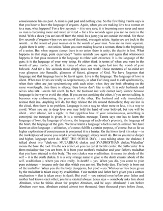 consciousness has no past. A mind is just past and nothing else. So the first thing Tantra says is
that you have to learn the language of orgasm. Again, when you are making love to a woman or
to a man, what happens? For a few seconds -- it is very rare; it is becoming even rarer and rarer
as man is becoming more and more civilized -- for a few seconds again you are no more in the
mind. With a shock you are cut off from the mind. In a jump you are outside the mind. For those
few seconds of orgasm when you are out of the mind, you again relate. Again you are back in the
womb... in the womb of your woman or in the womb of your man. You are no more separate.
Again there is unity -- not union. When you start making love to a woman, there is the beginning
of a union. But when orgasm comes there is no union there is unity; the duality is lost. What
happens in that deep, peak experience? Tantra reminds you again and again that whatsoever
happens in that peak moment is the language to relate with existence. It is the language of the
guts; it is the language of your very being. So either think in terms of when you were in the
womb of your mother, or think in terms of when you are again lost into the womb of your
beloved. And for a few seconds mind simply does not work! Those moments of no-mind are
your glimpses into Samadhi, glimpses of Satori, glimpses of God. We have forgotten that
language and that language has to be learnt again. Love is the language. The language of love is
silent. When two lovers are really in deep harmony, in what Carl Jung used to call synchronicity,
when their vibes are just synchronizing with each other, when they are both vibrating on the
same wavelength, then there is silence, then lovers don't like to talk. It is only husbands and
wives who talk. Lovers fall silent. In fact, the husband and wife cannot keep silence because
language is the way to avoid the other. If you are not avoiding the other, if you are not talking, it
becomes very embarrassing, the presence of the other. The husband and wife immediately
release their ink. Anything will do, but they release the ink around themselves; they are lost in
the cloud, then there is no problem. Language is not a way to relate more or less, it is a way to
avoid. When you are in deep love you may hold the hand of your beloved, but you will be
silent... utter silence, not a ripple. In that rippleless lake of your consciousness, something is
conveyed, the message is given. It is a wordless message. Tantra says one has to learn the
language of love, the language of silence, the language of each other's presence. the language of
the heart, the language of the guts. We have learnt a language which is not existential. We have
learnt an alien language -- utilitarian, of course; fulfills a certain purpose, of course; but as far as
higher exploration of consciousness is concerned it is a barrier. On the lower level it is okay -- in
the marketplace of course you need a certain language: silence won't do. But as you move deeper
and higher, language won't do. JUST THE OTHER DAY, I was talking about the chakras; I
talked about two *chak-ras: MULADHAR chakra and SVADHISTHAN chakra.'Muladhar'
means the base, the root. It is the sex center, or you can call it the life center, the birth center. It is
from muladhar that you are born. It is from your mother's muladhar and your father's muladhar
that you have attained to this body. The next chakra was svadhisthan: it means the abode of the
self -- it is the death chakra. It is a very strange name to give to the death chakra: abode of the
self, svadhisthan -- where you exist really. In death? -- yes. When you die, you come to your
pure existence -- because only that dies which you are not. The body dies. The body is born out
of the muladhar. When you die the body disappears, but you? -- no. Whatsoever has been given
by the muladhar is taken away by svadhisthan. Your mother and father have given you a certain
mechanism -- that is taken away in death. But you? -- you existed even before your father and
mother had known each other; you have existed always. Jesus says -- somebody asks him about
Abraham, what he thinks about the prophet Abraham, and he says: Abraham? I am before
Abraham ever was. Abraham existed almost two thousand, three thousand years before Jesus,
 
