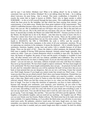and he says: I am before Abraham was! What is he talking about? As far as bodies are
concerned, how can he be before Abraham? He is not talking about the body -- he is talking
about I-am-ness, his pure being... that is eternal. This name, svadhisthan, is beautiful. It is
exactly the center that in Japan is known as HARA. That's why in Japan suicide is called
HARAKIRI -- to die or to kill yourself through the hara center. This svadhisthan takes only that
which has been given by the muladhar, but that which has been coming from eternity, your
consciousness, is not taken away. Hindus have been great explorers of the consciousness. They
called it svadhisthan because when you die then you know who you are. Die in love and you will
know who you are. Die in meditation and you will know who you are. Die to the past and you
will know who you are. Die to the mind and you will know who you are. Death is the way to
know. In ancient days in India, the Master was called THE DEATH -- because you have to die in
the Master, the disciple has to die in the Master... only then does he come to know who he is.
These two centers have been very much poisoned by the society. These are the centers easily
available to the society. Beyond these two are five more centers. The third is MANIPURA, the
fourth is ANAHATA, the fifth is VISUDDHI, the sixth is AJNA, and the seventh is
SAHASRAR. The third center, manipura, is the center of all your sentiments, emotions. We go
on repressing our emotions in the manipura. It means the diamond -- life is valuable because of
sentiments, emotions, laughter, crying, tears and smiles. Life is valuable because of all these
things. These are the glory of life -- hence the chakra is called manipura, the diamond chakra.
Only man is capable of having THIS precious diamond. Animals cannot laugh; naturally, they
cannot cry either. Tears are a certain dimension which is available to man only. The beauty of
tears, the beauty of laughter; the poetry of tears and the poetry of laughter is available to man
only. All other animals exist with only two chakras: muladhar and svadhisthan. They are born
and they die; between the two there is nothing much. If you are also born and you die, you are an
animal -- you are not man yet. And many, millions of people exist only with these two chakras;
they never go beyond them. We have been taught to repress sentiments. We have been taught not
to be sentimental. We have been taught sentimentality does not pay -- be practical, be hard; don't
be soft, don't be vulnerable! otherwise you will be exploited. Be hard! At least show that you are
hard, at least pretend that you are dangerous, that you are not a soft being. Create fear around
you. Don't laugh, because if you laugh you cannot create fear around you. Don't weep -- if you
weep you show that you are afraid yourself. Don't show your human limitations. Pretend that you
are perfect. Repress the third center and you become a soldier, not a man but a soldier -- an army
man, a false man. Much work is done in Tantra to relax this third center. Emotions have to be
relieved, relaxed. When you feel like crying you have to cry; when you feel like laughing you
have to laugh. You have to drop this nonsense of repression, you have to learn expression --
because only through your sentiments, your emotions, your sensitivity, do you come to that
vibration through which communication is possible. Have you not seen it? You can say as much
as you want, and nothing is said; but a tear rolls down on your cheek and everything is said. A
tear can say much more. You can talk for hours and it won't do, and a tear can say all. You can
go on saying, "I am very happy, this and that..." but your face will show just the opposite. A little
laughter, a real authentic laughter, and you need not say anything -- the laughter says all. When
you see your friend, your face beams, flashes with joy. The third center has to be made more and
more available. It is against thinking, so if you allow the third center you will relax in your tense
mind more easily. Be authentic, sensitive; touch more, feel more, laugh more, cry more. And
remember, you cannot do more than is needed; you cannot exaggerate. You cannot even bring a
single tear more than is needed, and you cannot laugh more than is needed. So don't be afraid,
 