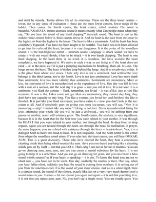 and don't be miserly. Tantra allows life all its emotions. These are the three lower centers --
lower, not in any sense of evaluation -- these are the three lower centers, lower rungs of the
ladder. Then comes the fourth center, the heart center, called anahata The word is
beautiful.'ANAHATA' means unstruck sound it means exactly what Zen people mean when they
say, "Do you hear the sound of one hand clapping?" unstruck sound. The heart is just in the
middle: three centers below it, three centers above it. And the heart is the door from the lower to
the higher, or from the higher to the lower. The heart is like a crossroads. And the heart has been
completely bypassed. You have not been taught to be heartful. You have not even been allowed
to go into the realm of the heart, because it is very dangerous. It is the center of the soundless
sound; it is the non-linguistic center -- unstruck sound. Language is struck sound; we have to
create it with our vocal chords; it has to be struck -- it is two hands clapping. The heart is one
hand clapping. In the heart there is no word; it is wordless. We have avoided the heart
completely, we have bypassed it. We move in such a way in our being as if the heart does not
exist -- or, at the most, as if it is just a pumping mechanism for breathing, that's all. It is not. The
lungs are not the heart. The heart is hidden deep behind the lungs. And it is not physical either. It
is the place from where love arises. That's why love is not a sentiment. And sentimental love
belongs to the third center, not to the fourth. Love is not just sentimental. Love has more depth
than sentiments; love has more validity than sentiments. Sentiments are momentary. More or
less, the sentiment of love is misunderstood as the experience of love. One day you fall in love
with a man or a woman, and the next day it is gone -- and you call it love. It is not love. It is a
sentiment: you liked the woman -- liked, remember, not loved -- it was a'like', just as you like
icecream. It was a like. Likes come and go; likes are momentary; they cannot stay long; they
don't have any capacity to stay long. You like a woman, you loved her, and finished! the like is
finished. It is just like you liked ice-cream; you have eaten it -- now you don't look at the ice-
cream at all. And if somebody goes on giving you more ice-cream, you will say, "Now it is
nauseating -- stop! I cannot take any more." Liking is not love. Never misunderstand liking for
love, otherwise your whole life you will be just a driftwood... you will be drifting from one
person to another; never will intimacy grow. The fourth center, the anahata, is very significant,
because it is in the heart that for the first time you were related to your mother. It was through
the HEART that you were related to your mother, not through the head. In deep love, in deep
orgasm, again you are related through the heart, not through the head. In meditation, in prayer,
the same happens: you are related with existence through the heart -- heart-to-heart. Yes, it is a
dialogue heart-to-heart, not head-to-head. It is non-linguistic. And the heart center is the center
from where the soundless sound arises. If you relax into the heart center, you will hear OMKAR,
AUM. That is a great discovery. Those who have entered the heart, they hear a continuous
chanting inside their being which sounds like aum. Have you ever heard anything like a chanting
which goes on by itself -- not that you DO it. That's why I am not in favour of mantras. You can
go on chanting aum, aum, aum, and you can create a mental substitute for the heart. It is not
going to help. It is a deception. And you can go on chanting for years, and you can create a false
sound within yourself as if your heart is speaking -- it is not. To know the heart you are not to
chant aum -- you have just to be silent. One day, suddenly the mantra is there. One day, when
you have fallen silent, suddenly you hear the sound is coming from nowhere. It is arising out of
you from the innermost core. It is the sound of your inner silence. Just as in a silent night, there
is a certain sound, the sound of the silence, exactly like.that on a very, very much deeper level a
sound arises in you. It arises -- let me remind you again and again -- it is not that you bring it in;
it is not that you repeat aum, aum. No, you don't say a single word. You are simply quiet. You
 