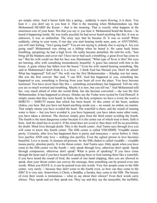 are simply silent. And it bursts forth like a spring... suddenly it starts flowing, it is there. You
hear it -- you don't say it, you hear it. That is the meaning when Mohammedans say that
Mohammed HEARD the Koran -- that is the meaning. That is exactly what happens at the
innermost core of your heart. Not that you say it: you hear it. Mohammed heard the Koran -- he
heard it happening inside. He was really puzzled; he had never heard anything like this. It was so
unknown, it was so unfamiliar. The story says that he became ill. It was so weird! When
suddenly, sitting in your room, if one day you start hearing inside aum, aum, or ANYTHING,
you will start feeling, "Am I going mad?" You are not saying it, nobody else is saying it. Are you
going mad? Mohammed was sitting on a hilltop when he heard it. He came back home
trembling, perspiring; he had a high fever. He really became disturbed. He told his wife, "Just
bring all the blankets and cover me! I have never had such a trembling; a great fever has come to
me." But his wife could see that his face was illuminated: "What type of fever is this? His eyes
are burning, afire with something tremendously beautiful. A grace has entered with him in the
house. A great silence has fallen over the house." Even his wife started hearing something. She
said to Mohammed,'l don't think it is a fever -- I think God has blessed you. Don't be afraid!
What has happened? Tell me!" His wife was the first Mohammedan -- Khadija was her name.
She was the first convert. She said, "I can SEE. God has happened to you, something has
happened to you, something is flowing from your heart all over the place. You have become
luminous! You have never been like this -- something extraordinary has happened. Tell me why
you are so much worried and trembling. Maybe it is new, but you tell me." And Mohammed told
her, very much afraid of what she would think, but she become converted -- she was the first
Mohammedan. It has happened so always. Hindus say the Vedas were recited by God Himself. It
simply means that they were heard. In India, for the holy scriptures we have a word; the word is
SHRUTI -- SHRUTI means that which has been heard. At this center of the heart, anahata
chakra, you hear. But you have not heard anything inside you -- no sound, no omkar, no mantra.
That simply means you have avoided the heart. The waterfall is there, and the sound of running
water is there -- but you have avoided it, you have bypassed, you have taken some other route,
you have taken a shortcut. The shortcut simply goes from the third center avoiding the fourth.
The fourth is the most dangerous center because it is the center out of which trust is born, faith is
born. And the mind has to avoid it. If the mind does not avoid it, then there will be no possibility
for doubt. Mind lives through doubt. This is the fourth center. And Tantra says through love you
will come to know this fourth center. The fifth center is called VISUDDHI. Visuddhi means
purity. Certainly, after love has happened there is purity and innocence -- never before it. Only
love purifies AND only love -- nothing else purifies. Even the ugliest person in love becomes
beautiful. Love is nectar. It cleanses all poisons. So the fifth chakra is called visuddhi -- visuddhi
means purity, absolute purity. It is the throat center. And Tantra says: Only speak when you have
come to the fifth center via the fourth -- only speak through love, otherwise don't speak. Speak
through compassion, otherwise don't speak! What is point of speaking? If you have come
through the heart and if you have heard God speaking there or God running there like a waterfall,
if you have heard the sound of God, the sound of one hand clapping, then you are allowed to
speak, then your throat center can convey the message, then something can be poured even into
words. When you HAVE it, it can be poured even into words. Very few people come to the fifth
center, very rarely -- because they don't come to the fourth even, so how can they come to the
fifth? It is very rare. Somewhere a Christ, a Buddha, a Saraha, they come to the fifth. The beauty
of even their words is tremendous -- what to say about their silence? Even their words carry
silence. They speak and yet they speak not. They say and they say the unsayable, the ineffable,
 