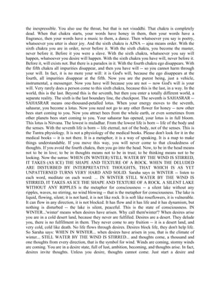 the inexpressible. You also use the throat, but that is not visuddhi. That chakra is completely
dead. When that chakra starts, your words have honey in them, then your words have a
fragrance, then your words have a music to them, a dance. Then whatsoever you say is poetry,
whatsoever you utter is sheer joy. And the sixth chakra is AJNA -- ajna means order. With the
sixth chakra you are in order, never before it. With the sixth chakra, you become the master,
never before it. Before it you were a slave. With the sixth chakra, whatsoever you say will
happen, whatsoever you desire will happen. With the sixth chakra you have will, never before it.
Before it, will exists not. But there is a paradox in it. With the fourth chakra ego disappears. With
the fifth chakra all impurities disappear, and then you have will -- so you cannot harm through
your will. In fact, it is no more your will: it is God's will, because the ego disappears at the
fourth, all impurities disappear at the fifth. Now you are the purest being, just a vehicle,
instrumental, a messenger. Now you have will because you are not -- now God's will is your
will. Very rarely does a person come to this sixth chakra, because this is the last, in a way. In the
world, this is the last. Beyond this is the seventh, but then you enter a totally different world, a
separate reality. The sixth is the last boundary line, the checkpost. The seventh is SAHASRAR --
SAHASRAR means one-thousand-petalled lotus. When your energy moves to the seventh,
sahasrar, you become a lotus. Now you need not go to any other flower for honey -- now other
bees start coming to you. Now you attract bees from the whole earth, or even sometimes from
other planets bees start coming to you. Your sahasrar has opened, your lotus is in full bloom.
This lotus is Nirvana. The lowest is muladhar. From the lowest life is born -- life of the body and
the senses. With the seventh life is born -- life eternal, not of the body, not of the senses. This is
the Tantra physiology. It is not a physiology of the medical books. Please don't look for it in the
medical books -- it is not there. It is a metaphor, it is a way of speaking. It is a map to make
things understandable. If you move this way, you will never come to that cloudedness of
thoughts. If you avoid the fourth chakra, then you go into the head. Now, to be in the head means
not to be in love; to be in thoughts means not to be in trust; to be thinking means not to be
looking. Now the sutras: WHEN (IN WINTER) STILL WATER BY THE WIND IS STIRRED,
IT TAKES (AS ICE) THE SHAPE AND TEXTURE OF A ROCK. WHEN THE DELUDED
ARE DISTURBED BY INTERPRETATIVE THOUGHTS, THAT WHICH IS AS YET
UNPATTERNED TURNS VERY HARD AND SOLID. Saraha says in WINTER -- listen to
each word, meditate on each word: ... IN WINTER STILL WATER BY THE WIND IS
STIRRED, IT TAKES AS ICE THE SHAPE AND TEXTURE OF A ROCK. A SILENT LAKE
WITHOUT ANY RIPPLES is the metaphor for consciousness -- a silent lake without any
ripples, waves, no stirring, no wind blowing -- that is the metaphor for consciousness. The lake is
liquid, flowing, silent; it is not hard, it is not like rock. It is soft like roseflowers, it is vulnerable.
It can flow in any direction, it is not blocked. It has flow and it has life and it has dynamism, but
nothing is disturbed -- the lake is silent, peaceful. This is the state of consciousness. IN
WINTER...'winter' means when desires have arisen. Why call them'winter'? When desires arise
you are in a cold desert land, because they never are fulfilled. Desires are a desert. They delude
you, there is no fulfillment in them. They never come to any fruition -- it is a desert land, and
very cold, cold like death. No life flows through desires. Desires block life, they don't help life.
So Saraha says: WHEN IN WINTER... when desires have arisen in you, that is the climate of
winter... STILL WATER BY THE WIND IS STIRRED... and thoughts come, a thousand and
one thoughts from every direction, that is the symbol for wind. Winds are coming, stormy winds
are coming. You are in a desire state, full of lust, ambition, becoming, and thoughts arise. In fact,
desires invite thoughts. Unless you desire, thoughts cannot come. Just start a desire and
 